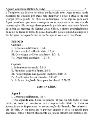 Ageu (Comentário Bíblico Moody) 2 
o Templo estava intacto por cerca de dezesseis anos. Ageu (e mais tarde 
Zacarias) foi enviado por Deus para despertar o povo e ativá-lo de sua 
letargia prosseguindo na obra da restauração. Seria injusto para com 
Ageu considerar que suas mensagens só se ocupassem de assuntos da 
reconstrução. Ele começa desse ponto de partida, mas prossegue falando 
da glória da presença do Senhor Jesus Cristo, o futuro estabelecimento 
do reino de Deus na terra, do juízo divino dos poderes mundiais ímpios e 
das bênçãos que aguardavam as nações que se voltassem para Deus. 
ESBOÇO 
Capítulo I. 
I. Censura à indiferença. 1:1-4. 
II. Convocação à reflexão séria. 1:5, 6. 
III. Os castigos de Deus para Israel. 1:7-11. 
IV. Obediência da nação. 1:12-15. 
Capítulo II. 
I. Estímulo à construção. 2:1-5. 
II. Promessa da glória futura. 2:6-9. 
III. Puro e impuro nas questões levíticas. 2:10-14. 
IV. A aplicação dessas verdades. 2:15-19. 
V. A futura bênção de Deus para Zorobabel. 2:20-23. 
COMENTÁRIO 
Ageu 1 
I. Censura à Indiferença. 1:1-4. 
1. No segundo ano. Cons. Introdução. O profeta data todas as suas 
profecias, como se mantivesse um compenetrado diário de todos os 
acontecimentos importantes na reconstrução do Templo. No primeiro 
dia do mês. A lua nova era o período quando o povo se reunia para 
adoração (como o fazem atualmente os judeus ortodoxos); portanto era 
 