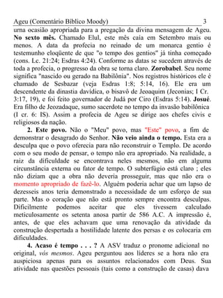 Ageu (Comentário Bíblico Moody) 3 
urna ocasião apropriada para a pregação da divina mensagem de Ageu. 
No sexto mês. Chamado Elul, este mês caía em Setembro mais ou 
menos. A data da profecia no reinado de um monarca gentio é 
testemunho eloqüente de que "o tempo dos gentios" já tinha começado 
(cons. Lc. 21:24; Esdras 4:24). Conforme as datas se sucedem através de 
toda a profecia, o progresso da obra se torna claro. Zorobabel. Seu nome 
significa "nascido ou gerado na Babilônia". Nos registros históricos ele é 
chamado de Sesbazar (veja Esdras 1:8; 5:14, 16). Ele era um 
descendente da dinastia davídica, o bisavô de Jeoaquim (Jeconias; I Cr. 
3:17, 19), e foi feito governador de Judá por Ciro (Esdras 5:14). Josué. 
Era filho de Jeozadaque, sumo sacerdote no tempo da invasão babilônica 
(I cr. 6: IS). Assim a profecia de Ageu se dirige aos chefes civis e 
religiosos da nação. 
2. Este povo. Não o "Meu" povo, mas "Este" povo, a fim de 
demonstrar o desagrado do Senhor. Não veio ainda o tempo. Esta era a 
desculpa que o povo oferecia para não reconstruir o Templo. De acordo 
com o seu modo de pensar, o tempo não era apropriado. Na realidade, a 
raiz da dificuldade se encontrava neles mesmos, não em alguma 
circunstância externa ou fator de tempo. O subterfúgio está claro ; eles 
não diziam que a obra não deveria prosseguir, mas que não era o 
momento apropriado de fazê-lo. Alguém poderia achar que um lapso de 
dezesseis anos teria demonstrado a necessidade de um esforço de sua 
parte. Mas o coração que não está pronto sempre encontra desculpas. 
Dificilmente podemos aceitar que eles tivessem calculado 
meticulosamente os setenta anosa partir de 586 A.C. A impressão é, 
antes, de que eles achavam que uma renovação da atividade da 
construção despertada a hostilidade latente dos persas e os colocaria em 
dificuldades. 
4. Acaso é tempo . . . ? A ASV traduz o pronome adicional no 
original, vós mesmos. Ageu perguntou aos líderes se a hora não era 
auspiciosa apenas para os assuntos relacionados com Deus. Sua 
atividade nas questões pessoais (tais como a construção de casas) dava 
 