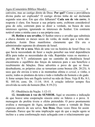 Ageu (Comentário Bíblico Moody) 6 
cativeiro, mas ao castigo direto de Deus. Por quê? Como a providência 
divina podia ser explicada? O castigo divino tinha de ser declarado 
segundo seus atos. Em que eles falharam? Cada um de vós corre. A 
resposta é clara. Em buscar a sua própria sorte, exibiram considerável 
grau de zelo, correram para se dizer a verdade, na busca de seus 
interesses egoístas, ignorando os interesses do Senhor. Um contraste 
notável entre a minha casa e a sua própria casa. 
10. Retêm o seu orvalho. O Senhor reteve o orvalho que substituía 
a chuva durante os meses secos do verão, de modo que a terra não 
produzia. Assim Deus manifestou claramente que Ele era o 
administrador supremo do alimento de Israel. 
11. Fiz vir a seca. Mais de uma vez na história de Israel Deus viu 
que havia necessidade de fazer a nação perceber sua total dependência 
dEle para todas as necessidades da vida. Repetidas vezes os mestres e 
profetas do V.T. enfatizaram que no caminho da obediência Israel 
encontraria o equilíbrio das forças da natureza para o seu benefício e 
recebimento de bênçãos. Deus advertira o povo de que se fosse 
desobediente, os próprios céus se tornariam como bronze (Dt. 28:23). A 
seca que ele enviou à terra e às montanhas afetou o cereal, o vinho, o 
azeite, todos os produtos da terra e todo o trabalho do homem e do gado. 
A fome sempre fora um flagelo terrível na mão de Deus. Veja II Rs. 8:1; 
Sl. 105:16; cons. Dt. 11:14; 18:4. A criação inferior sempre fica 
envolvida na sorte do homem (Rm. 8:19-21). 
IV. Obediência da Nação. 1:12-15. 
12. Atenderam à voz do SENHOR. Aqui se encontra a indicação 
de que houve uma cooperação sincera entre os líderes e o povo. A 
mensagem do profeta tivera o efeito pretendido. O povo prontamente 
avaliou a mensagem de Ageu, aceitando-a como a vontade de Deus 
expressa através do seu servo. Seu Deus. Duas vezes Deus foi assim 
chamado. Parece que há uma implicação aqui de que a nação agora se 
inclino u a uma conformação mais achegada com o relacionamento que 
 