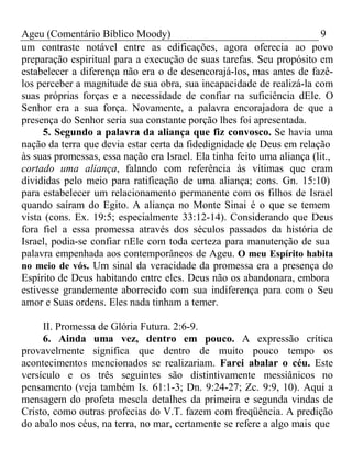 Ageu (Comentário Bíblico Moody) 9 
um contraste notável entre as edificações, agora oferecia ao povo 
preparação espiritual para a execução de suas tarefas. Seu propósito em 
estabelecer a diferença não era o de desencorajá-los, mas antes de fazê-los 
perceber a magnitude de sua obra, sua incapacidade de realizá-la com 
suas próprias forças e a necessidade de confiar na suficiência dEle. O 
Senhor era a sua força. Novamente, a palavra encorajadora de que a 
presença do Senhor seria sua constante porção lhes foi apresentada. 
5. Segundo a palavra da aliança que fiz convosco. Se havia uma 
nação da terra que devia estar certa da fidedignidade de Deus em relação 
às suas promessas, essa nação era Israel. Ela tinha feito uma aliança (lit., 
cortado uma aliança, falando com referência às vítimas que eram 
divididas pelo meio para ratificação de uma aliança; cons. Gn. 15:10) 
para estabelecer um relacionamento permanente com os filhos de Israel 
quando saíram do Egito. A aliança no Monte Sinai é o que se temem 
vista (cons. Ex. 19:5; especialmente 33:12-14). Considerando que Deus 
fora fiel a essa promessa através dos séculos passados da história de 
Israel, podia-se confiar nEle com toda certeza para manutenção de sua 
palavra empenhada aos contemporâneos de Ageu. O meu Espírito habita 
no meio de vós. Um sinal da veracidade da promessa era a presença do 
Espírito de Deus habitando entre eles. Deus não os abandonara, embora 
estivesse grandemente aborrecido com sua indiferença para com o Seu 
amor e Suas ordens. Eles nada tinham a temer. 
II. Promessa de Glória Futura. 2:6-9. 
6. Ainda uma vez, dentro em pouco. A expressão crítica 
provavelmente significa que dentro de muito pouco tempo os 
acontecimentos mencionados se realizariam. Farei abalar o céu. Este 
versículo e os três seguintes são distintivamente messiânicos no 
pensamento (veja também Is. 61:1-3; Dn. 9:24-27; Zc. 9:9, 10). Aqui a 
mensagem do profeta mescla detalhes da primeira e segunda vindas de 
Cristo, como outras profecias do V.T. fazem com freqüência. A predição 
do abalo nos céus, na terra, no mar, certamente se refere a algo mais que 
 