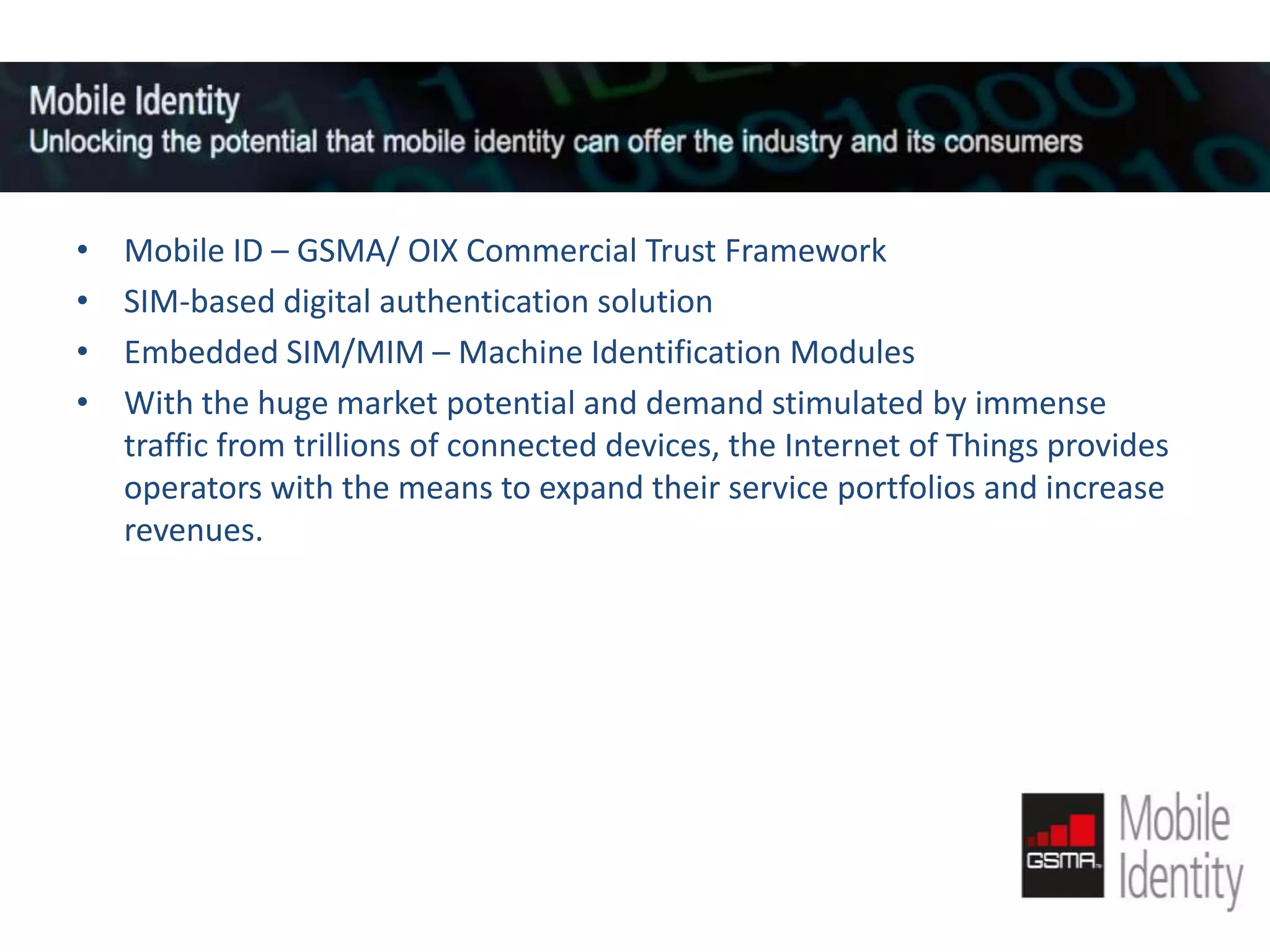 MOBILE ID
•
•
•
•

Mobile ID – GSMA/ OIX Commercial Trust Framework
SIM-based digital authentication solution
Embedded SIM/MIM – Machine Identification Modules
With the huge market potential and demand stimulated by immense
traffic from trillions of connected devices, the Internet of Things provides
operators with the means to expand their service portfolios and increase
revenues.

 