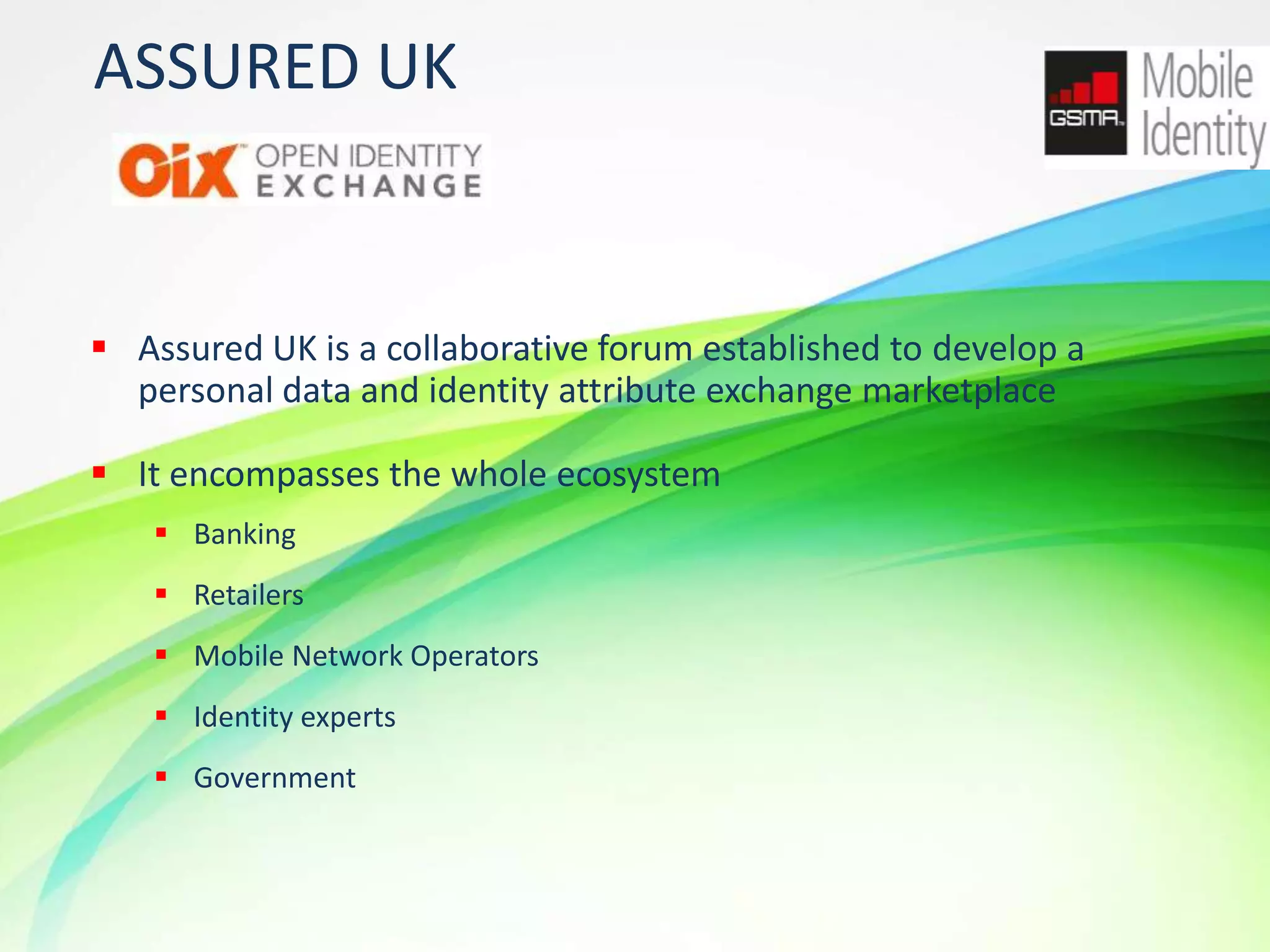 ASSURED UK

 Assured UK is a collaborative forum established to develop a
personal data and identity attribute exchange marketplace

 It encompasses the whole ecosystem
 Banking
 Retailers
 Mobile Network Operators
 Identity experts
 Government

12

 