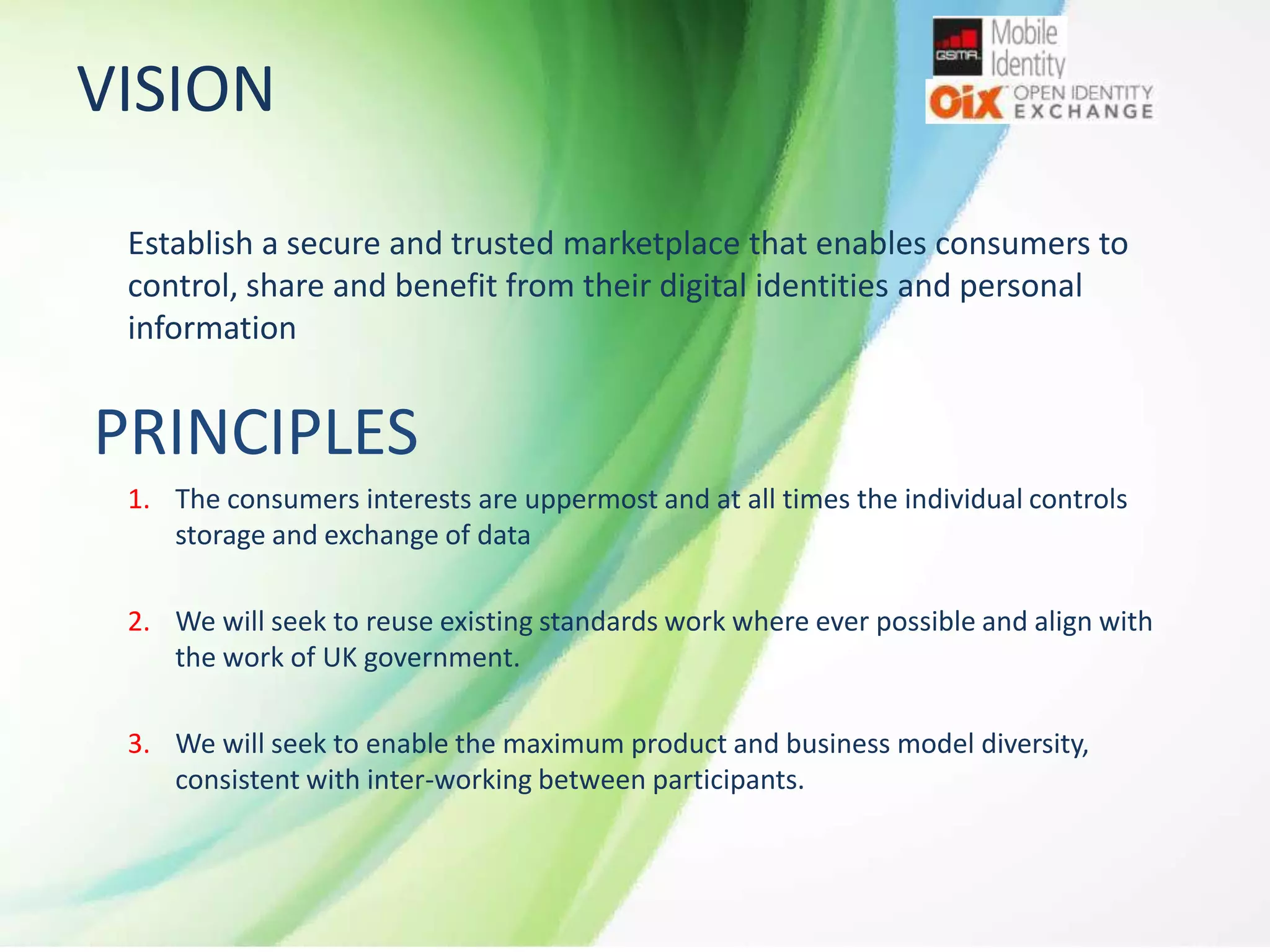 VISION
Establish a secure and trusted marketplace that enables consumers to
control, share and benefit from their digital identities and personal
information

PRINCIPLES
1. The consumers interests are uppermost and at all times the individual controls
storage and exchange of data
2. We will seek to reuse existing standards work where ever possible and align with
the work of UK government.
3. We will seek to enable the maximum product and business model diversity,
consistent with inter-working between participants.

 