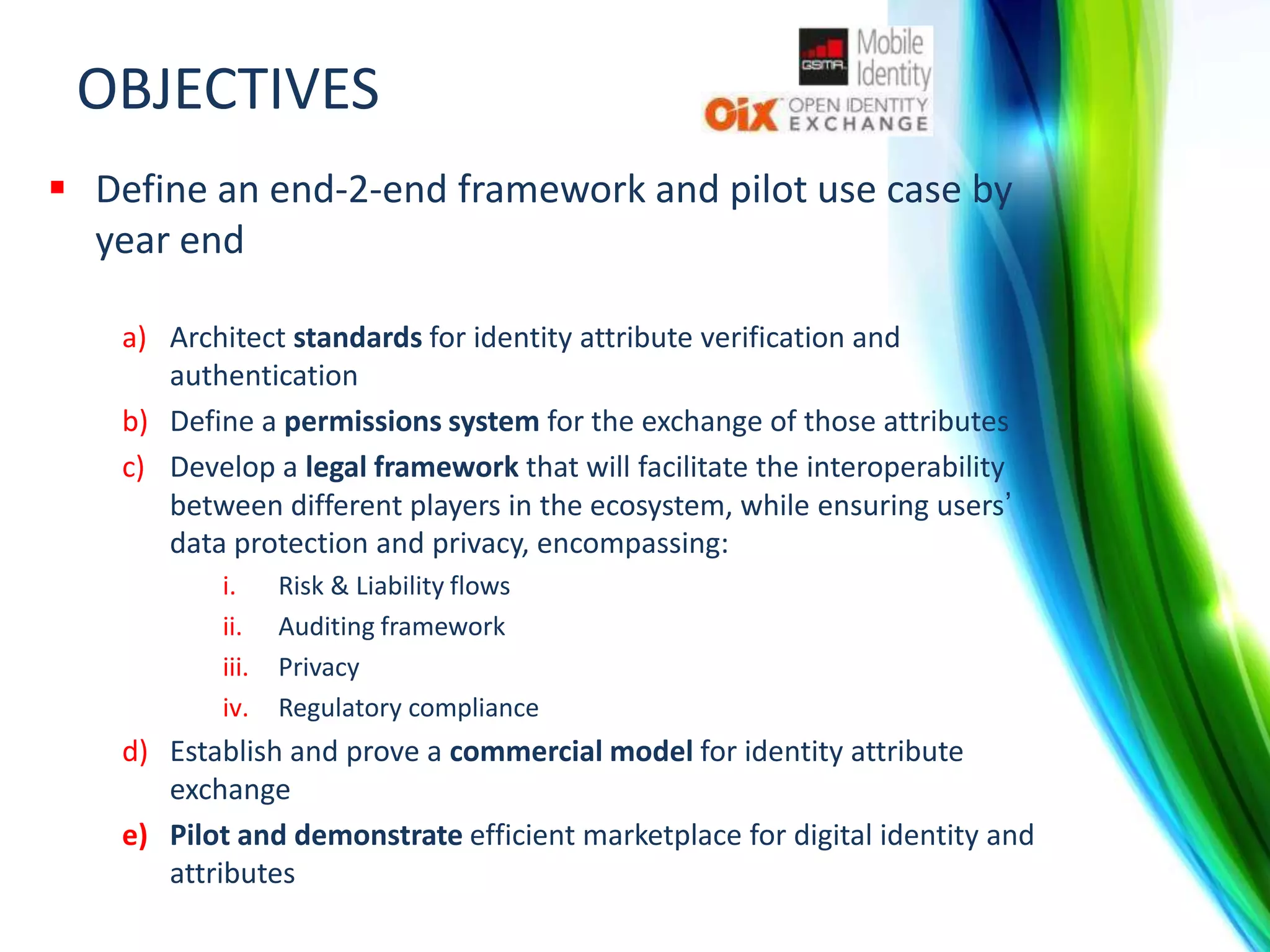 OBJECTIVES
 Define an end-2-end framework and pilot use case by
year end
a) Architect standards for identity attribute verification and
authentication
b) Define a permissions system for the exchange of those attributes
c) Develop a legal framework that will facilitate the interoperability
between different players in the ecosystem, while ensuring users’
data protection and privacy, encompassing:
i.
ii.
iii.
iv.

Risk & Liability flows
Auditing framework
Privacy
Regulatory compliance

d) Establish and prove a commercial model for identity attribute
exchange
e) Pilot and demonstrate efficient marketplace for digital identity and
attributes

 