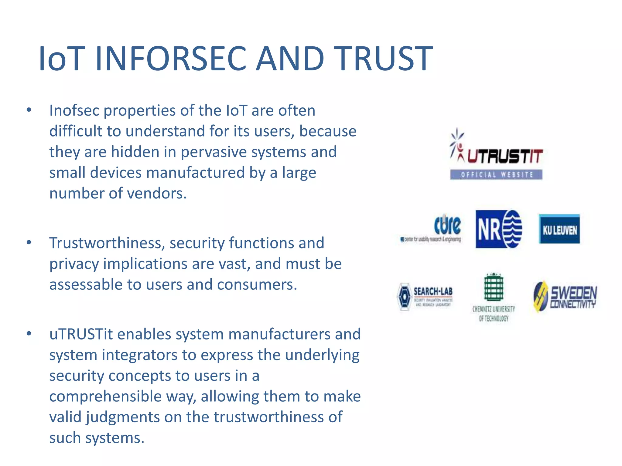 IoT INFORSEC AND TRUST
• Inofsec properties of the IoT are often
difficult to understand for its users, because
they are hidden in pervasive systems and
small devices manufactured by a large
number of vendors.
• Trustworthiness, security functions and
privacy implications are vast, and must be
assessable to users and consumers.
• uTRUSTit enables system manufacturers and
system integrators to express the underlying
security concepts to users in a
comprehensible way, allowing them to make
valid judgments on the trustworthiness of
such systems.

 