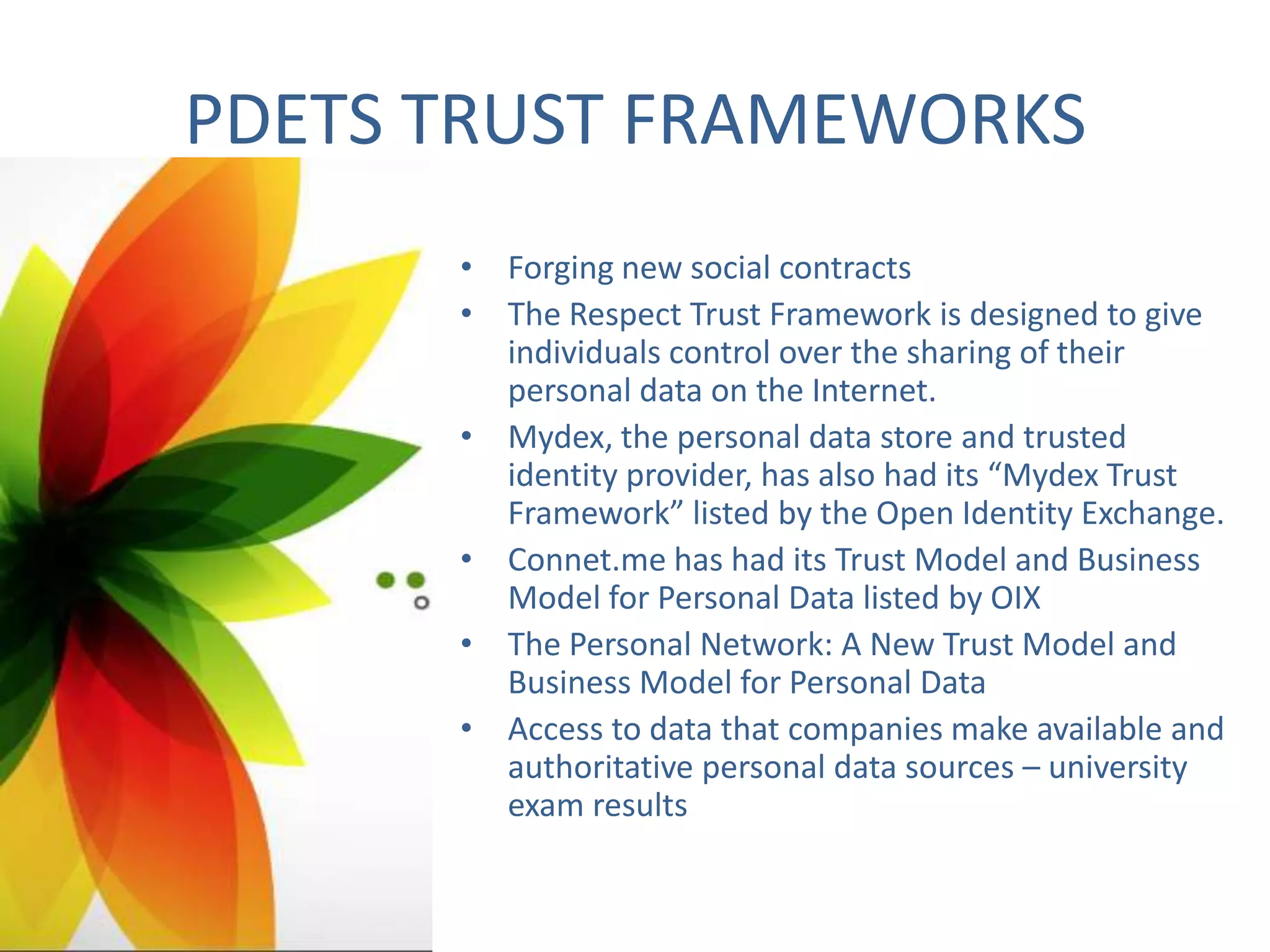 PDETS TRUST FRAMEWORKS
• Forging new social contracts
• The Respect Trust Framework is designed to give
individuals control over the sharing of their
personal data on the Internet.
• Mydex, the personal data store and trusted
identity provider, has also had its “Mydex Trust
Framework” listed by the Open Identity Exchange.
• Connet.me has had its Trust Model and Business
Model for Personal Data listed by OIX
• The Personal Network: A New Trust Model and
Business Model for Personal Data
• Access to data that companies make available and
authoritative personal data sources – university
exam results

 