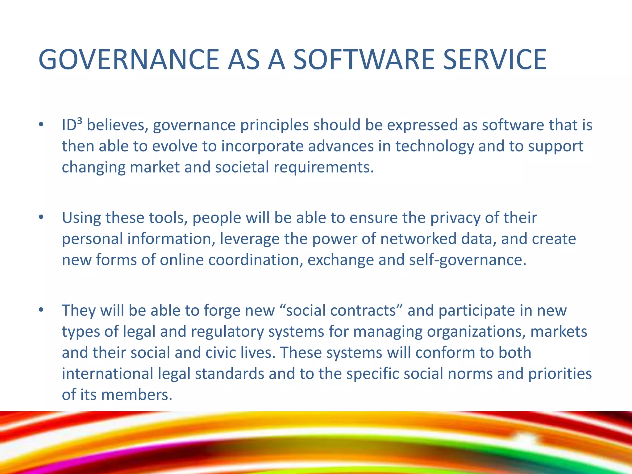 GOVERNANCE AS A SOFTWARE SERVICE
• ID³ believes, governance principles should be expressed as software that is
then able to evolve to incorporate advances in technology and to support
changing market and societal requirements.
• Using these tools, people will be able to ensure the privacy of their
personal information, leverage the power of networked data, and create
new forms of online coordination, exchange and self-governance.
• They will be able to forge new “social contracts” and participate in new
types of legal and regulatory systems for managing organizations, markets
and their social and civic lives. These systems will conform to both
international legal standards and to the specific social norms and priorities
of its members.

 