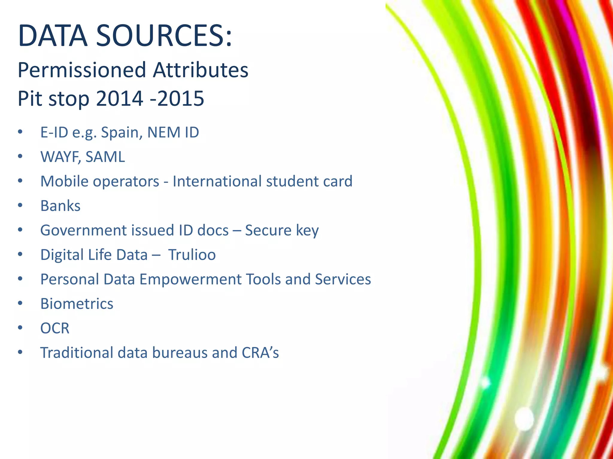DATA SOURCES:
Permissioned Attributes
Pit stop 2014 -2015
•
•
•
•
•
•
•
•
•
•

E-ID e.g. Spain, NEM ID
WAYF, SAML
Mobile operators - International student card
Banks
Government issued ID docs – Secure key
Digital Life Data – Trulioo
Personal Data Empowerment Tools and Services
Biometrics
OCR
Traditional data bureaus and CRA’s

 