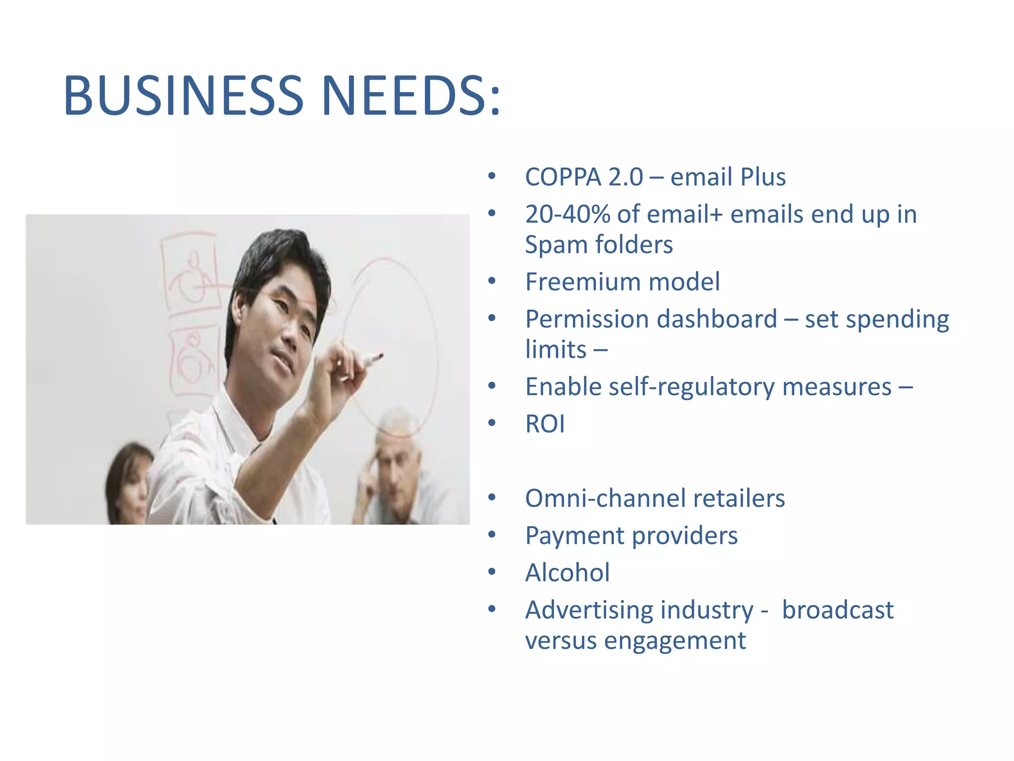BUSINESS NEEDS:
• COPPA 2.0 – email Plus
• 20-40% of email+ emails end up in
Spam folders
• Freemium model
• Permission dashboard – set spending
limits –
• Enable self-regulatory measures –
• ROI
•
•
•
•

Omni-channel retailers
Payment providers
Alcohol
Advertising industry - broadcast
versus engagement

 