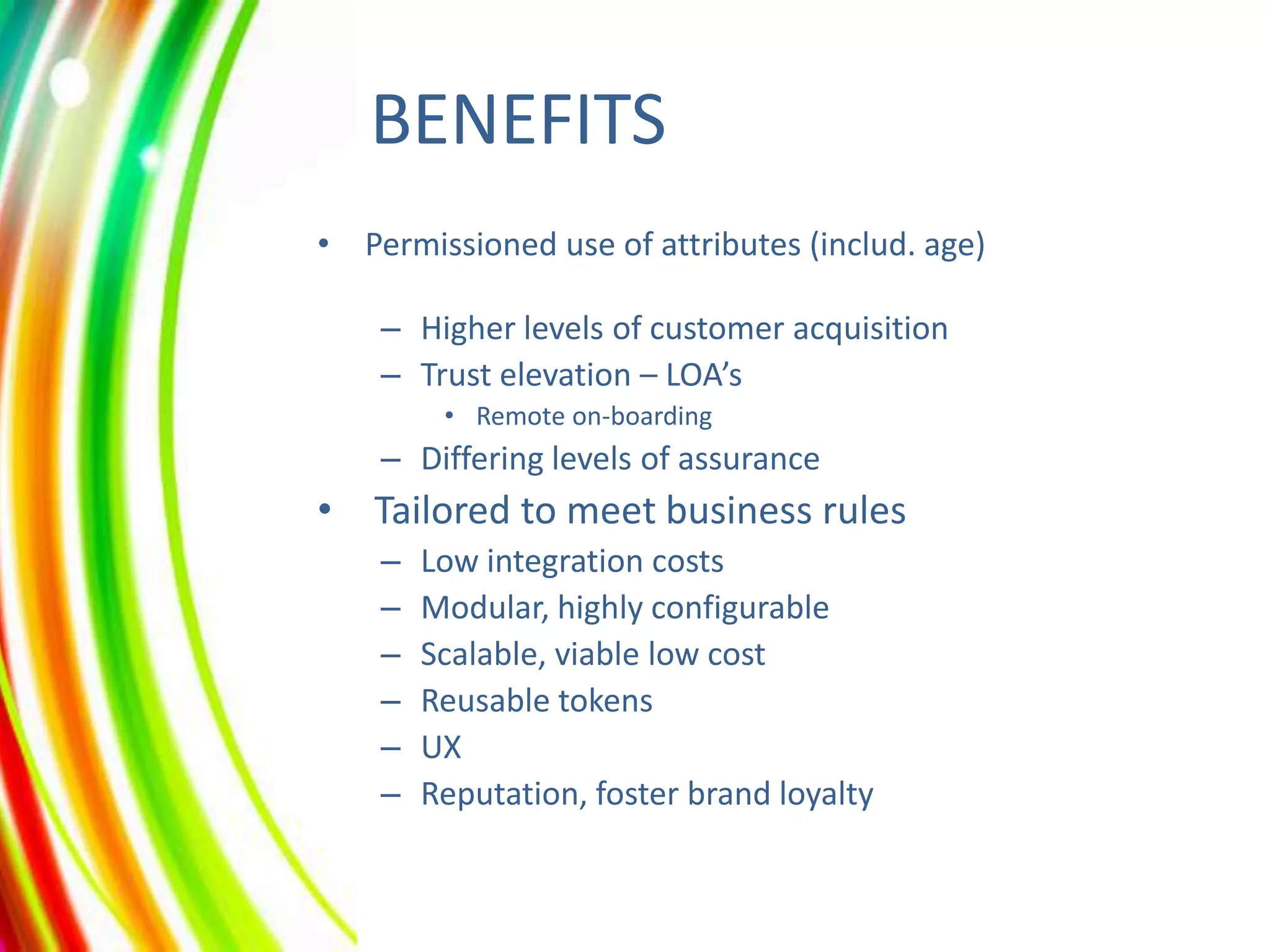 BENEFITS
• Permissioned use of attributes (includ. age)
– Higher levels of customer acquisition
– Trust elevation – LOA’s
• Remote on-boarding

– Differing levels of assurance

• Tailored to meet business rules
–
–
–
–
–
–

Low integration costs
Modular, highly configurable
Scalable, viable low cost
Reusable tokens
UX
Reputation, foster brand loyalty

 