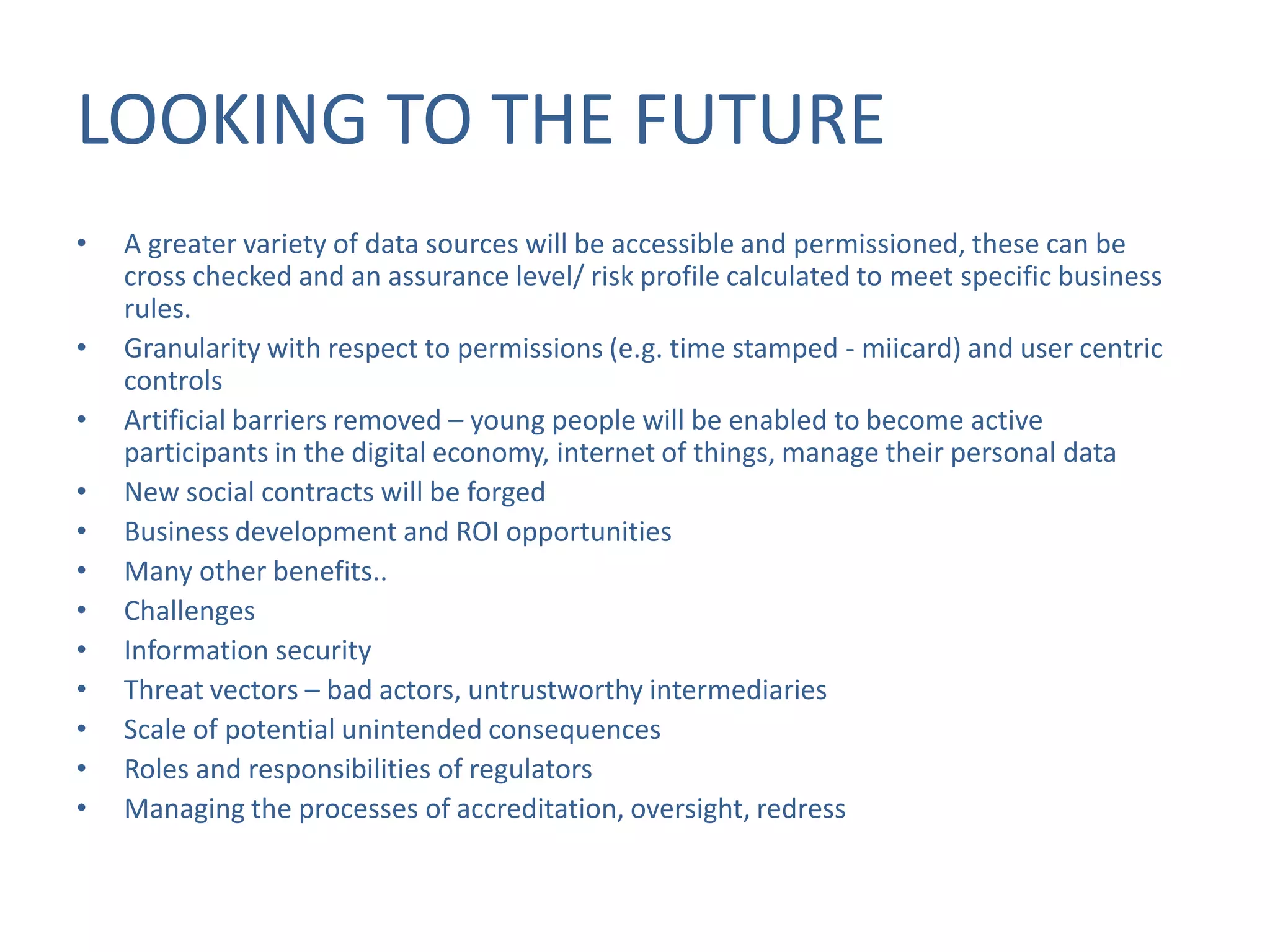 LOOKING TO THE FUTURE
•
•
•
•
•
•
•
•
•
•
•
•

A greater variety of data sources will be accessible and permissioned, these can be
cross checked and an assurance level/ risk profile calculated to meet specific business
rules.
Granularity with respect to permissions (e.g. time stamped - miicard) and user centric
controls
Artificial barriers removed – young people will be enabled to become active
participants in the digital economy, internet of things, manage their personal data
New social contracts will be forged
Business development and ROI opportunities
Many other benefits..
Challenges
Information security
Threat vectors – bad actors, untrustworthy intermediaries
Scale of potential unintended consequences
Roles and responsibilities of regulators
Managing the processes of accreditation, oversight, redress

 