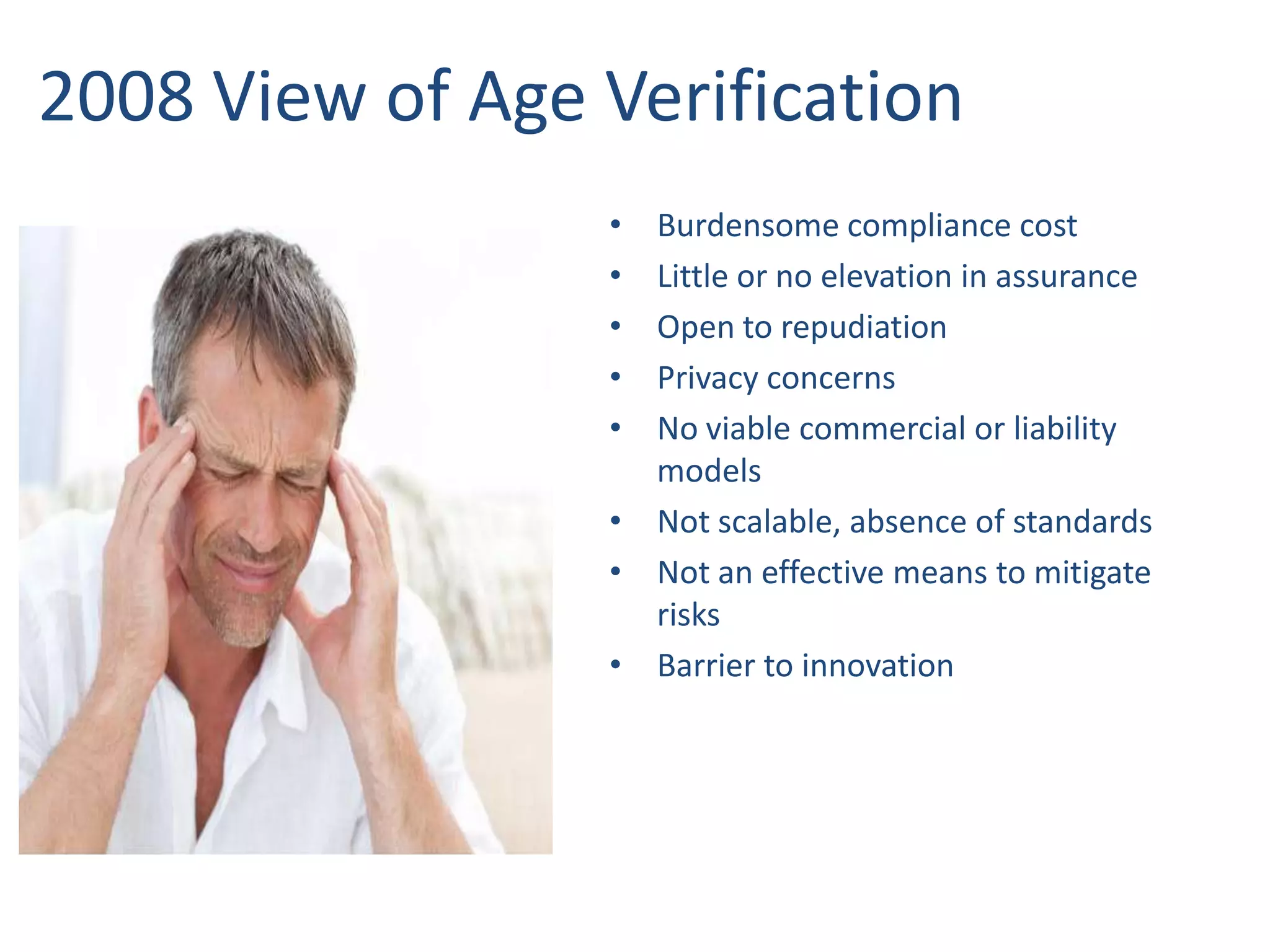 2008 View of Age Verification
•
•
•
•
•

Burdensome compliance cost
Little or no elevation in assurance
Open to repudiation
Privacy concerns
No viable commercial or liability
models
• Not scalable, absence of standards
• Not an effective means to mitigate
risks
• Barrier to innovation

 