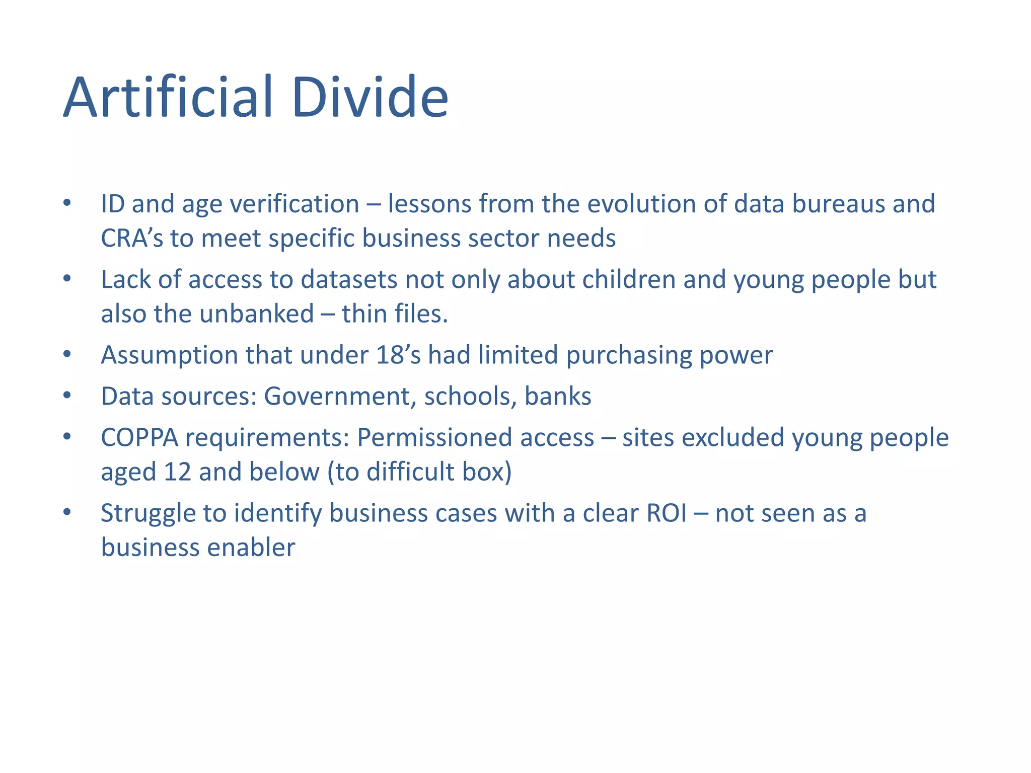 Artificial Divide
• ID and age verification – lessons from the evolution of data bureaus and
CRA’s to meet specific business sector needs
• Lack of access to datasets not only about children and young people but
also the unbanked – thin files.
• Assumption that under 18’s had limited purchasing power
• Data sources: Government, schools, banks
• COPPA requirements: Permissioned access – sites excluded young people
aged 12 and below (to difficult box)
• Struggle to identify business cases with a clear ROI – not seen as a
business enabler

 