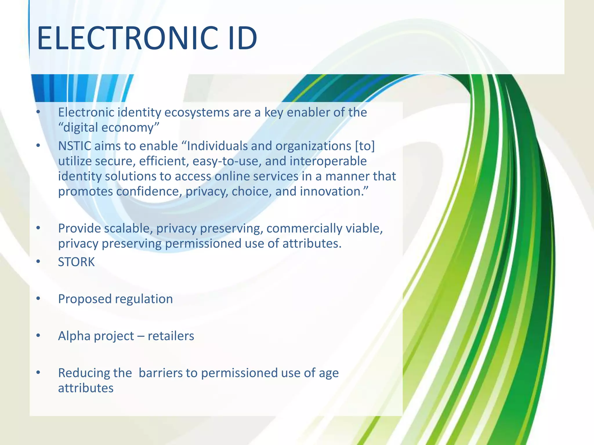 ELECTRONIC ID
•
•

•

Electronic identity ecosystems are a key enabler of the
“digital economy”
NSTIC aims to enable “Individuals and organizations [to]
utilize secure, efficient, easy-to-use, and interoperable
identity solutions to access online services in a manner that
promotes confidence, privacy, choice, and innovation.”

•

Provide scalable, privacy preserving, commercially viable,
privacy preserving permissioned use of attributes.
STORK

•

Proposed regulation

•

Alpha project – retailers

•

Reducing the barriers to permissioned use of age
attributes

 