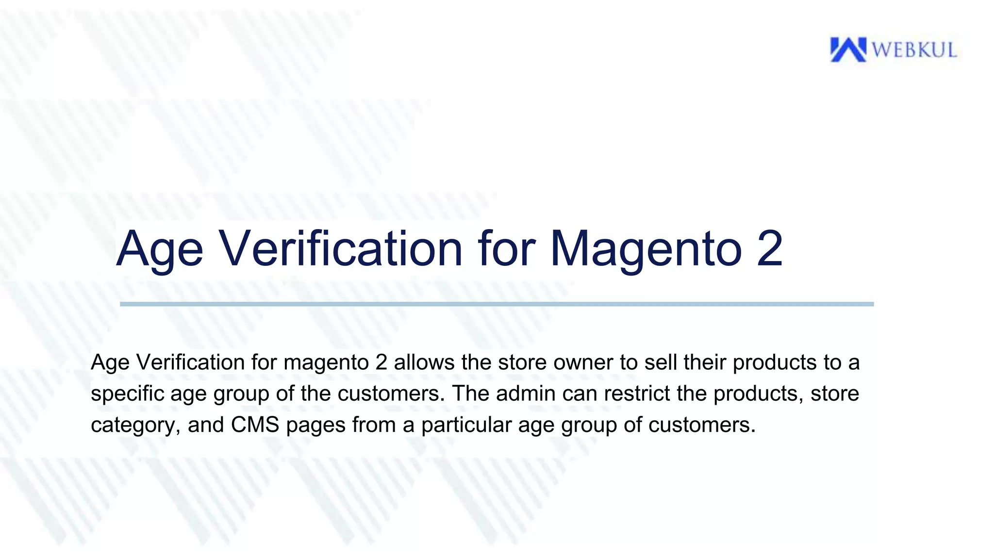 Age Verification for Magento 2
Age Verification for magento 2 allows the store owner to sell their products to a
specific age group of the customers. The admin can restrict the products, store
category, and CMS pages from a particular age group of customers.
 