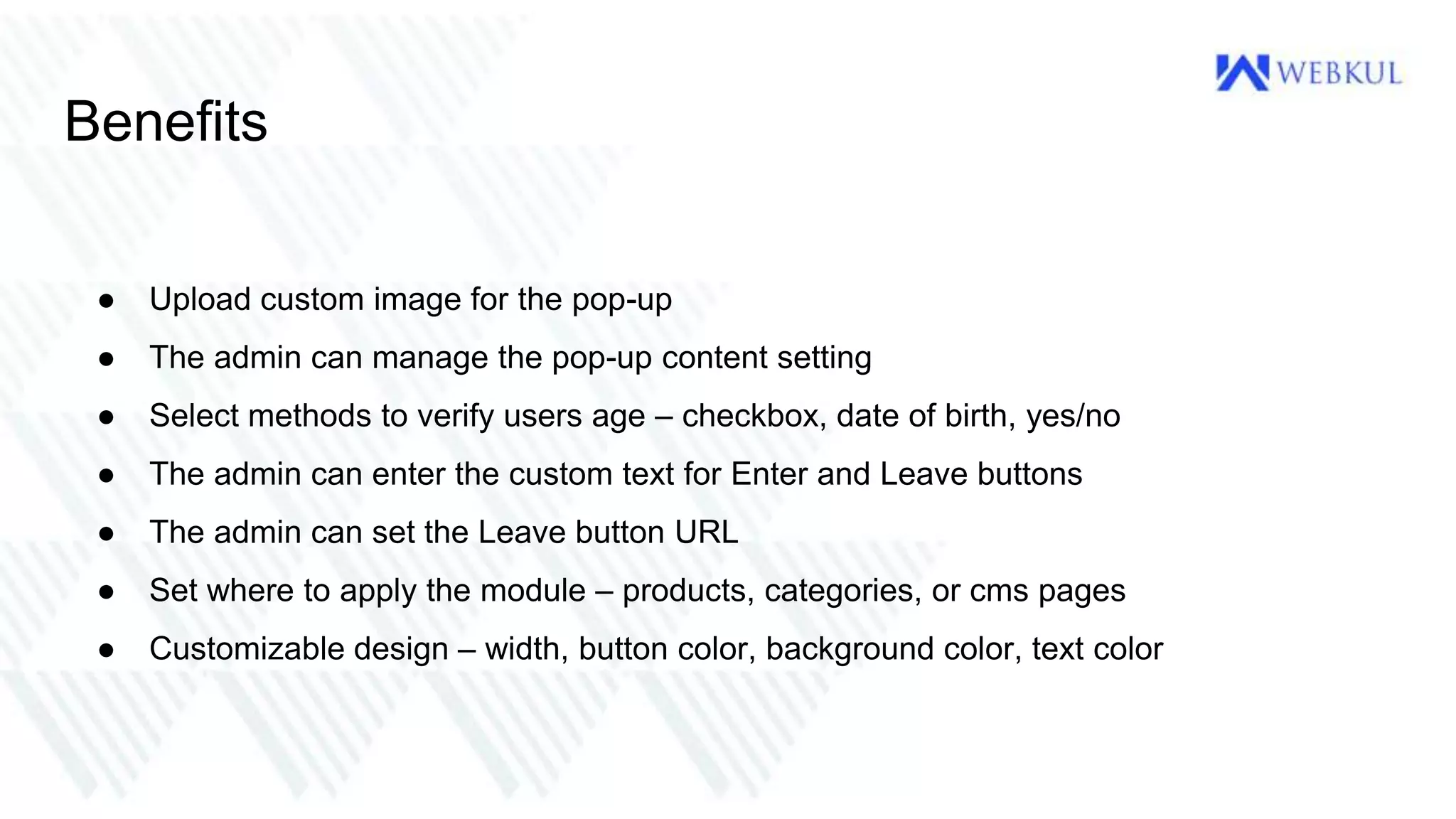 Benefits
● Upload custom image for the pop-up
● The admin can manage the pop-up content setting
● Select methods to verify users age – checkbox, date of birth, yes/no
● The admin can enter the custom text for Enter and Leave buttons
● The admin can set the Leave button URL
● Set where to apply the module – products, categories, or cms pages
● Customizable design – width, button color, background color, text color
 