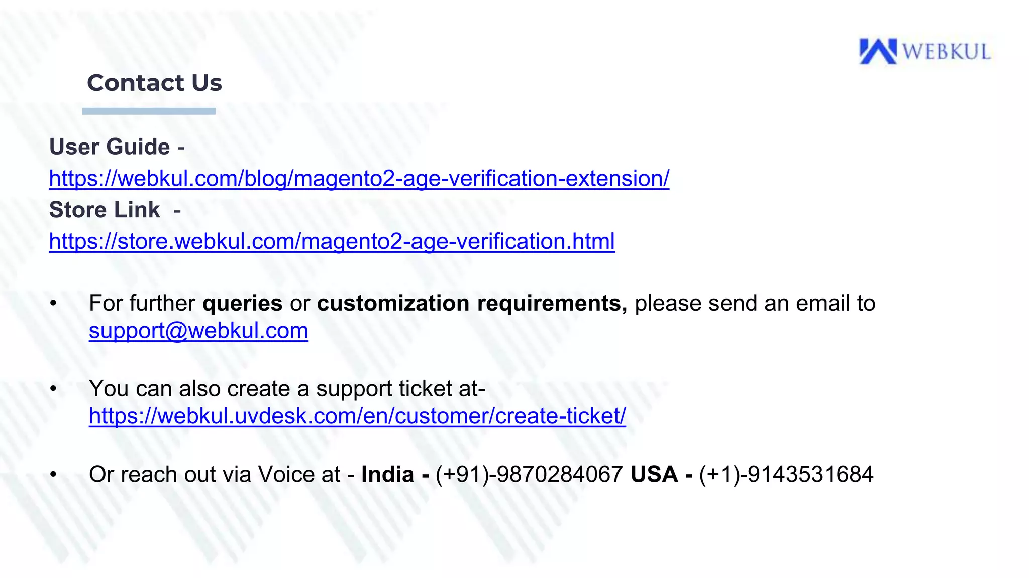 Contact Us
User Guide -
https://webkul.com/blog/magento2-age-verification-extension/
Store Link -
https://store.webkul.com/magento2-age-verification.html
• For further queries or customization requirements, please send an email to
support@webkul.com
• You can also create a support ticket at-
https://webkul.uvdesk.com/en/customer/create-ticket/
• Or reach out via Voice at - India - (+91)-9870284067 USA - (+1)-9143531684
 