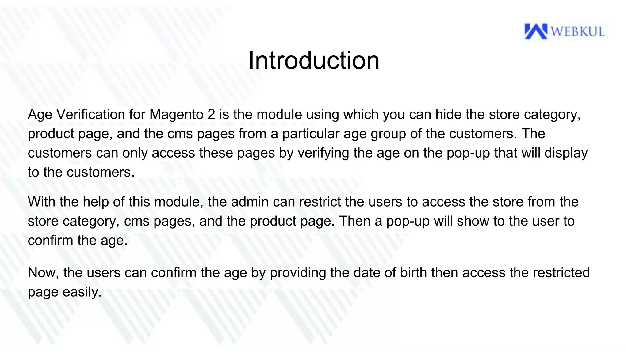Introduction
Age Verification for Magento 2 is the module using which you can hide the store category,
product page, and the cms pages from a particular age group of the customers. The
customers can only access these pages by verifying the age on the pop-up that will display
to the customers.
With the help of this module, the admin can restrict the users to access the store from the
store category, cms pages, and the product page. Then a pop-up will show to the user to
confirm the age.
Now, the users can confirm the age by providing the date of birth then access the restricted
page easily.
 