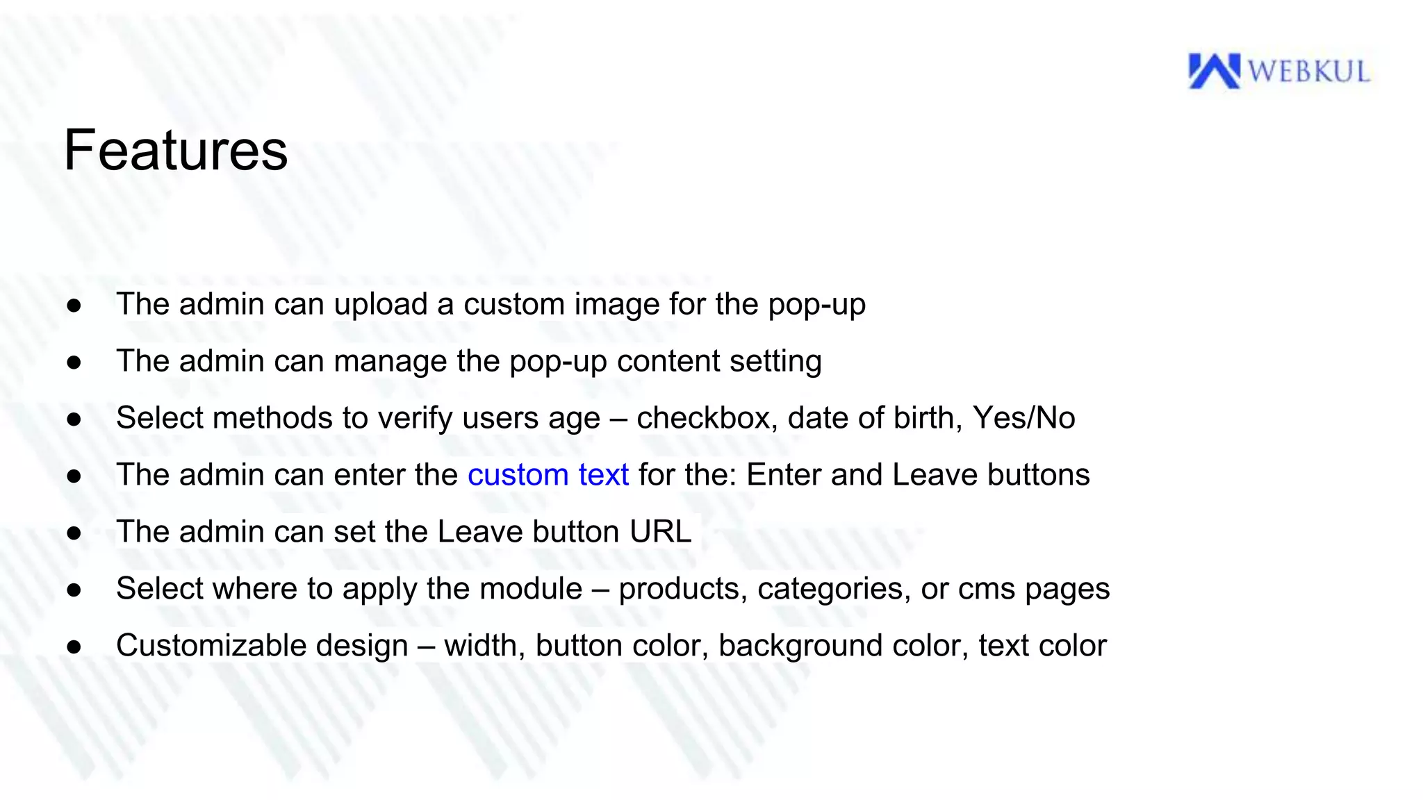 Features
● The admin can upload a custom image for the pop-up
● The admin can manage the pop-up content setting
● Select methods to verify users age – checkbox, date of birth, Yes/No
● The admin can enter the custom text for the: Enter and Leave buttons
● The admin can set the Leave button URL
● Select where to apply the module – products, categories, or cms pages
● Customizable design – width, button color, background color, text color
 
