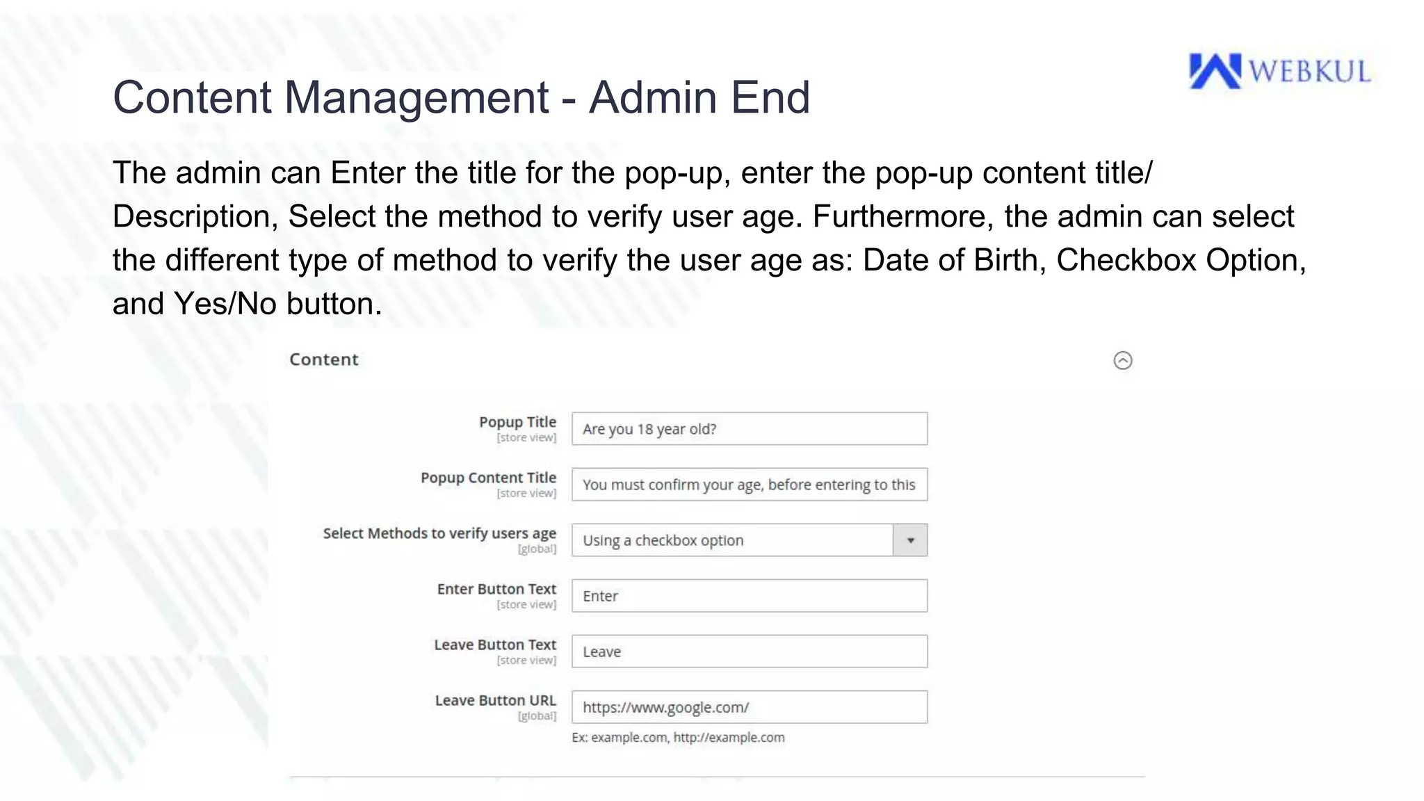 Content Management - Admin End
The admin can Enter the title for the pop-up, enter the pop-up content title/
Description, Select the method to verify user age. Furthermore, the admin can select
the different type of method to verify the user age as: Date of Birth, Checkbox Option,
and Yes/No button.
 