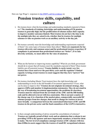 Here are Age Wage’s responses to the DWP's call for evidence on
Pension trustee skills, capability, and
culture
1. Do trustees know what the knowledge and understanding standards expected of them
are? The standards of training, knowledge and understanding of UK pension
trustees is generally high, but the proliferation of schemes makes their capacity
to improve member outcomes limited. Most trustees do not have the time to do
the multiple jobs they are asked to do, whether that be trustees for multiple
schemes or take on pension work as an ancillary activity to the day job.
2. Do trustees currently meet the knowledge and understanding requirements expected
of them? Are some types of trustees better than others? There are arguments for lay
trustees (diversity and common sense) and for professional trustees (expertise). If
compliance is paramount then professional trustees are “better”, if we take
diversity seriously, we must allow for the voice of amateurs.
3. What are the barriers to improving trustee capability? What do you think government
should do to ensure that all trustees meet the standards expected of them? Does trustee
liability put off potential trustees? Trustee liability is rarely tested, very few
trustees have been sued over the past thirty years and the regulator’s limited
capacity to bring errant trustees to count suggests that they have “powers” but
not power.
4. Do trustees (including Master Trust trustees) have the right knowledge and
understanding to invest in the full breadth of investment opportunities? If not, what
can be done to improve this? Trustees do not originate investment strategy, they
approve (SIPs) and monitor it (implementation statements). They do not stand in
the way of broadening investment opportunities; the problems lie elsewhere.
Trustees must be released from the servitude of the AMC and the DB funding
code and be allowed to invest with less constraints. This is not just a matter of
the charge cap, it is a function of the market-place, commercially successful DC
schemes prosper from low charges, that needs to change for trustees to invest
more broadly. A comparison between the constrained behaviours of DC and DB
trustees in the private sector and the fund committees of the LGPS is instructive.
5. Is there enough understanding of advice around the consolidation of schemes?
Trustees are typically proud of their work and an admission that a scheme is not
providing VFM to the sponsor and more importantly members, is hard for them
to make. The low level of compliance amongst trustees of DC schemes with less
than £100m in assets suggest that the trustees of small DC occupational schemes
 