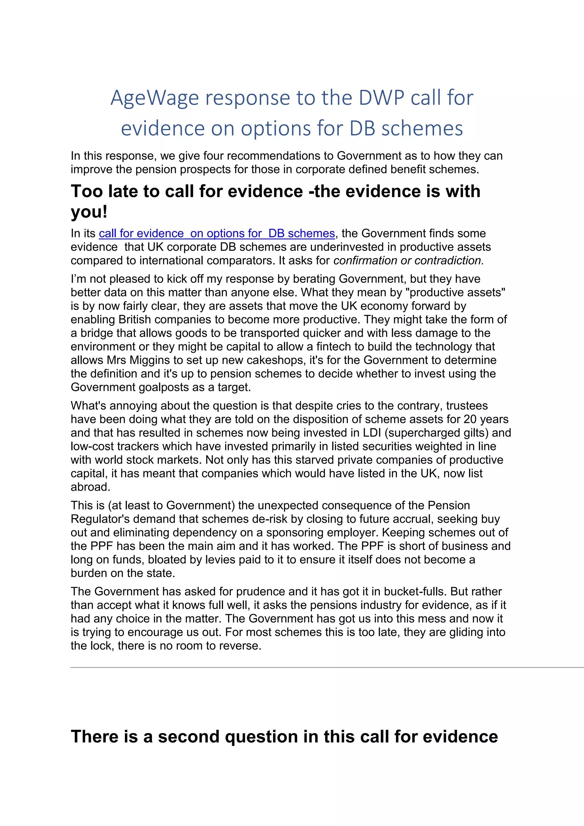 AgeWage response to the DWP call for
evidence on options for DB schemes
In this response, we give four recommendations to Government as to how they can
improve the pension prospects for those in corporate defined benefit schemes.
Too late to call for evidence -the evidence is with
you!
In its call for evidence on options for DB schemes, the Government finds some
evidence that UK corporate DB schemes are underinvested in productive assets
compared to international comparators. It asks for confirmation or contradiction.
I’m not pleased to kick off my response by berating Government, but they have
better data on this matter than anyone else. What they mean by "productive assets"
is by now fairly clear, they are assets that move the UK economy forward by
enabling British companies to become more productive. They might take the form of
a bridge that allows goods to be transported quicker and with less damage to the
environment or they might be capital to allow a fintech to build the technology that
allows Mrs Miggins to set up new cakeshops, it's for the Government to determine
the definition and it's up to pension schemes to decide whether to invest using the
Government goalposts as a target.
What's annoying about the question is that despite cries to the contrary, trustees
have been doing what they are told on the disposition of scheme assets for 20 years
and that has resulted in schemes now being invested in LDI (supercharged gilts) and
low-cost trackers which have invested primarily in listed securities weighted in line
with world stock markets. Not only has this starved private companies of productive
capital, it has meant that companies which would have listed in the UK, now list
abroad.
This is (at least to Government) the unexpected consequence of the Pension
Regulator's demand that schemes de-risk by closing to future accrual, seeking buy
out and eliminating dependency on a sponsoring employer. Keeping schemes out of
the PPF has been the main aim and it has worked. The PPF is short of business and
long on funds, bloated by levies paid to it to ensure it itself does not become a
burden on the state.
The Government has asked for prudence and it has got it in bucket-fulls. But rather
than accept what it knows full well, it asks the pensions industry for evidence, as if it
had any choice in the matter. The Government has got us into this mess and now it
is trying to encourage us out. For most schemes this is too late, they are gliding into
the lock, there is no room to reverse.
There is a second question in this call for evidence
 