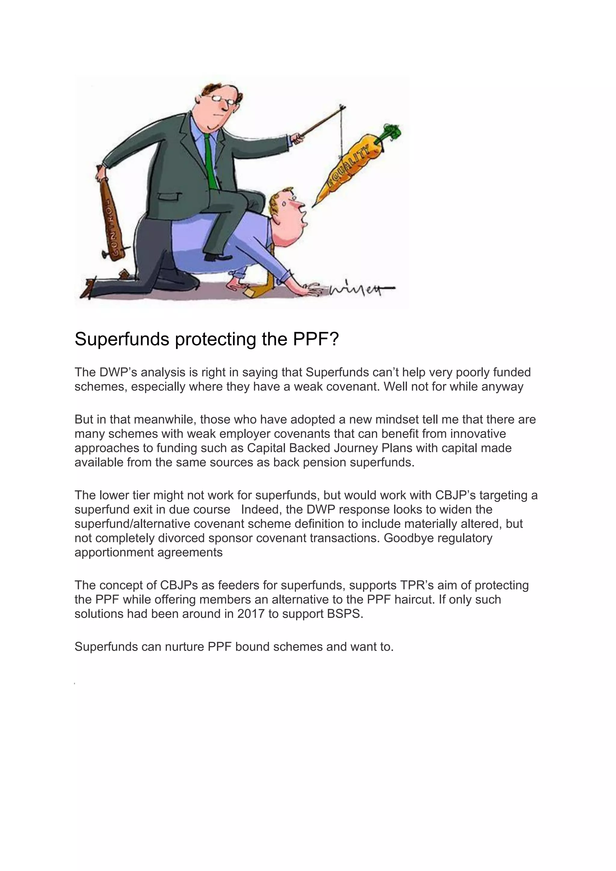 Superfunds protecting the PPF?
The DWP’s analysis is right in saying that Superfunds can’t help very poorly funded
schemes, especially where they have a weak covenant. Well not for while anyway
But in that meanwhile, those who have adopted a new mindset tell me that there are
many schemes with weak employer covenants that can benefit from innovative
approaches to funding such as Capital Backed Journey Plans with capital made
available from the same sources as back pension superfunds.
The lower tier might not work for superfunds, but would work with CBJP’s targeting a
superfund exit in due course Indeed, the DWP response looks to widen the
superfund/alternative covenant scheme definition to include materially altered, but
not completely divorced sponsor covenant transactions. Goodbye regulatory
apportionment agreements
The concept of CBJPs as feeders for superfunds, supports TPR’s aim of protecting
the PPF while offering members an alternative to the PPF haircut. If only such
solutions had been around in 2017 to support BSPS.
Superfunds can nurture PPF bound schemes and want to.
 