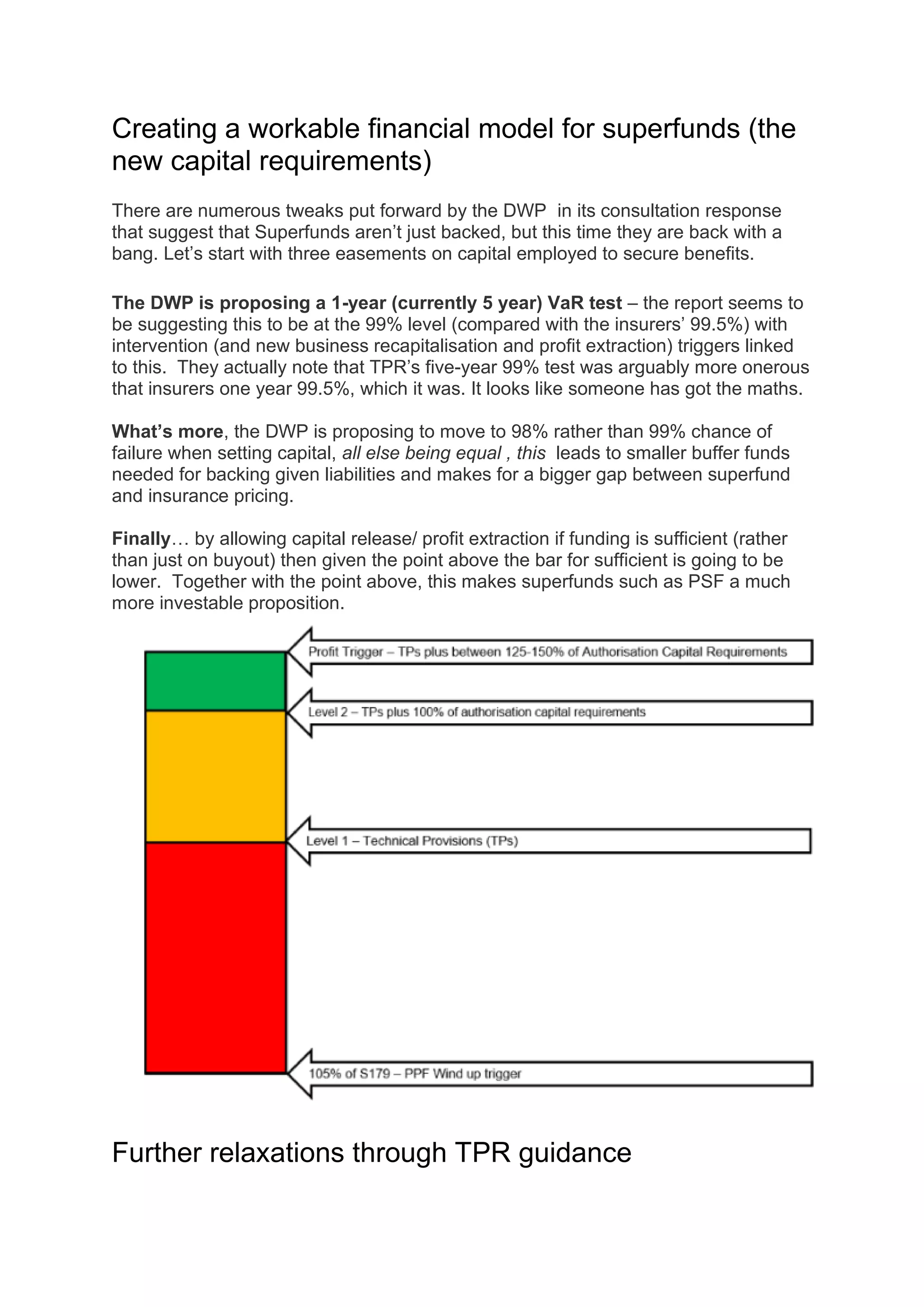 Creating a workable financial model for superfunds (the
new capital requirements)
There are numerous tweaks put forward by the DWP in its consultation response
that suggest that Superfunds aren’t just backed, but this time they are back with a
bang. Let’s start with three easements on capital employed to secure benefits.
The DWP is proposing a 1-year (currently 5 year) VaR test – the report seems to
be suggesting this to be at the 99% level (compared with the insurers’ 99.5%) with
intervention (and new business recapitalisation and profit extraction) triggers linked
to this. They actually note that TPR’s five-year 99% test was arguably more onerous
that insurers one year 99.5%, which it was. It looks like someone has got the maths.
What’s more, the DWP is proposing to move to 98% rather than 99% chance of
failure when setting capital, all else being equal , this leads to smaller buffer funds
needed for backing given liabilities and makes for a bigger gap between superfund
and insurance pricing.
Finally… by allowing capital release/ profit extraction if funding is sufficient (rather
than just on buyout) then given the point above the bar for sufficient is going to be
lower. Together with the point above, this makes superfunds such as PSF a much
more investable proposition.
Further relaxations through TPR guidance
 
