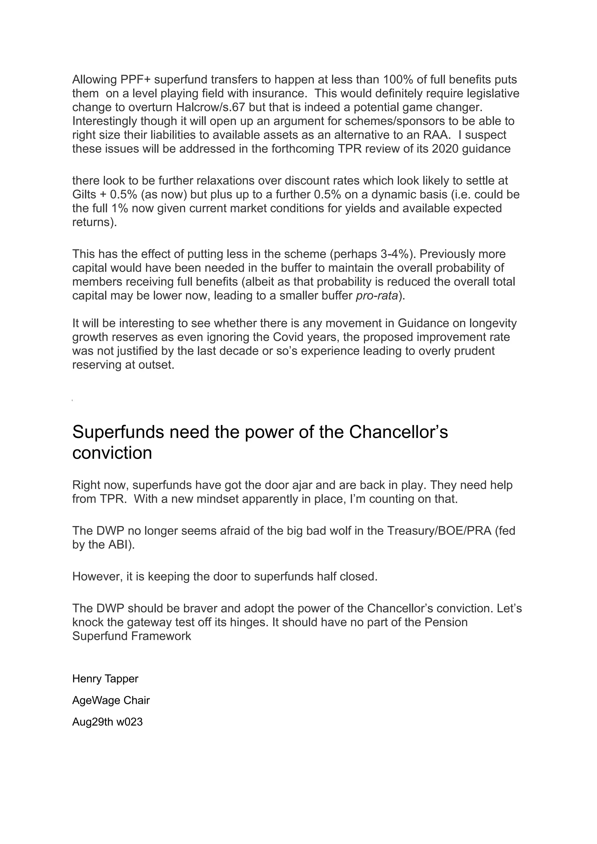 Allowing PPF+ superfund transfers to happen at less than 100% of full benefits puts
them on a level playing field with insurance. This would definitely require legislative
change to overturn Halcrow/s.67 but that is indeed a potential game changer.
Interestingly though it will open up an argument for schemes/sponsors to be able to
right size their liabilities to available assets as an alternative to an RAA. I suspect
these issues will be addressed in the forthcoming TPR review of its 2020 guidance
there look to be further relaxations over discount rates which look likely to settle at
Gilts + 0.5% (as now) but plus up to a further 0.5% on a dynamic basis (i.e. could be
the full 1% now given current market conditions for yields and available expected
returns).
This has the effect of putting less in the scheme (perhaps 3-4%). Previously more
capital would have been needed in the buffer to maintain the overall probability of
members receiving full benefits (albeit as that probability is reduced the overall total
capital may be lower now, leading to a smaller buffer pro-rata).
It will be interesting to see whether there is any movement in Guidance on longevity
growth reserves as even ignoring the Covid years, the proposed improvement rate
was not justified by the last decade or so’s experience leading to overly prudent
reserving at outset.
Superfunds need the power of the Chancellor’s
conviction
Right now, superfunds have got the door ajar and are back in play. They need help
from TPR. With a new mindset apparently in place, I’m counting on that.
The DWP no longer seems afraid of the big bad wolf in the Treasury/BOE/PRA (fed
by the ABI).
However, it is keeping the door to superfunds half closed.
The DWP should be braver and adopt the power of the Chancellor’s conviction. Let’s
knock the gateway test off its hinges. It should have no part of the Pension
Superfund Framework
Henry Tapper
AgeWage Chair
Aug29th w023
 