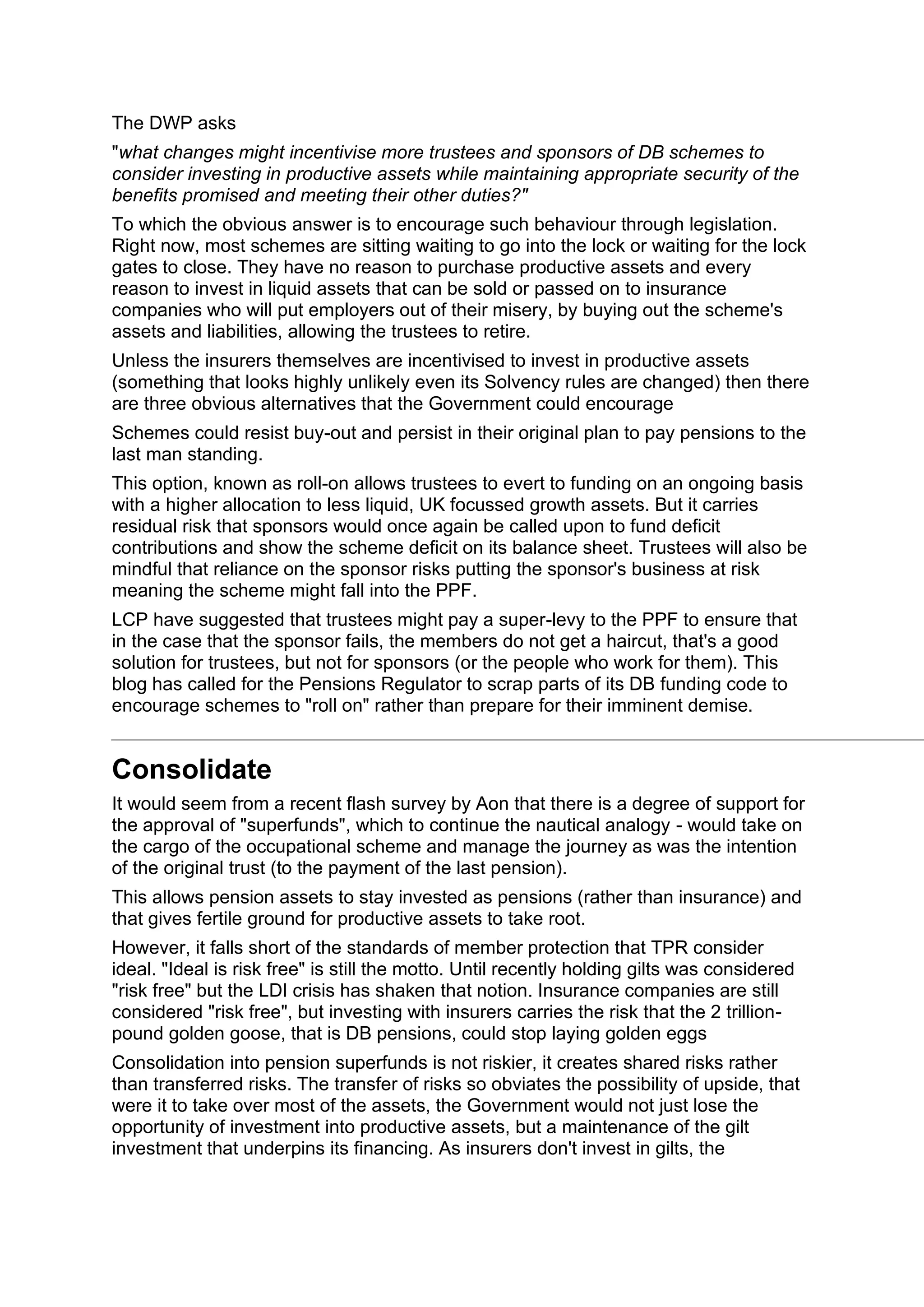 The DWP asks
"what changes might incentivise more trustees and sponsors of DB schemes to
consider investing in productive assets while maintaining appropriate security of the
benefits promised and meeting their other duties?"
To which the obvious answer is to encourage such behaviour through legislation.
Right now, most schemes are sitting waiting to go into the lock or waiting for the lock
gates to close. They have no reason to purchase productive assets and every
reason to invest in liquid assets that can be sold or passed on to insurance
companies who will put employers out of their misery, by buying out the scheme's
assets and liabilities, allowing the trustees to retire.
Unless the insurers themselves are incentivised to invest in productive assets
(something that looks highly unlikely even its Solvency rules are changed) then there
are three obvious alternatives that the Government could encourage
Schemes could resist buy-out and persist in their original plan to pay pensions to the
last man standing.
This option, known as roll-on allows trustees to evert to funding on an ongoing basis
with a higher allocation to less liquid, UK focussed growth assets. But it carries
residual risk that sponsors would once again be called upon to fund deficit
contributions and show the scheme deficit on its balance sheet. Trustees will also be
mindful that reliance on the sponsor risks putting the sponsor's business at risk
meaning the scheme might fall into the PPF.
LCP have suggested that trustees might pay a super-levy to the PPF to ensure that
in the case that the sponsor fails, the members do not get a haircut, that's a good
solution for trustees, but not for sponsors (or the people who work for them). This
blog has called for the Pensions Regulator to scrap parts of its DB funding code to
encourage schemes to "roll on" rather than prepare for their imminent demise.
Consolidate
It would seem from a recent flash survey by Aon that there is a degree of support for
the approval of "superfunds", which to continue the nautical analogy - would take on
the cargo of the occupational scheme and manage the journey as was the intention
of the original trust (to the payment of the last pension).
This allows pension assets to stay invested as pensions (rather than insurance) and
that gives fertile ground for productive assets to take root.
However, it falls short of the standards of member protection that TPR consider
ideal. "Ideal is risk free" is still the motto. Until recently holding gilts was considered
"risk free" but the LDI crisis has shaken that notion. Insurance companies are still
considered "risk free", but investing with insurers carries the risk that the 2 trillion-
pound golden goose, that is DB pensions, could stop laying golden eggs
Consolidation into pension superfunds is not riskier, it creates shared risks rather
than transferred risks. The transfer of risks so obviates the possibility of upside, that
were it to take over most of the assets, the Government would not just lose the
opportunity of investment into productive assets, but a maintenance of the gilt
investment that underpins its financing. As insurers don't invest in gilts, the
 