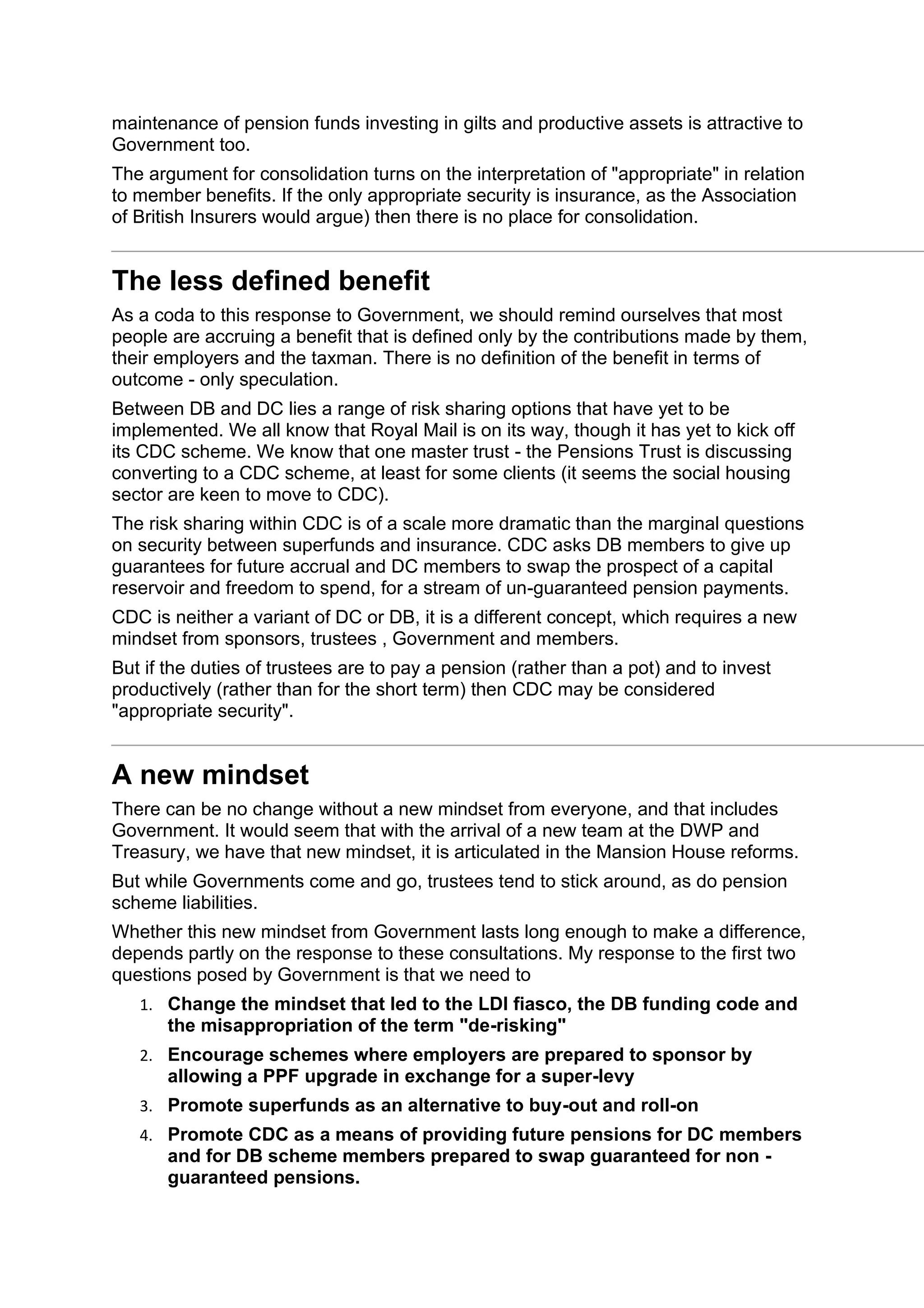 maintenance of pension funds investing in gilts and productive assets is attractive to
Government too.
The argument for consolidation turns on the interpretation of "appropriate" in relation
to member benefits. If the only appropriate security is insurance, as the Association
of British Insurers would argue) then there is no place for consolidation.
The less defined benefit
As a coda to this response to Government, we should remind ourselves that most
people are accruing a benefit that is defined only by the contributions made by them,
their employers and the taxman. There is no definition of the benefit in terms of
outcome - only speculation.
Between DB and DC lies a range of risk sharing options that have yet to be
implemented. We all know that Royal Mail is on its way, though it has yet to kick off
its CDC scheme. We know that one master trust - the Pensions Trust is discussing
converting to a CDC scheme, at least for some clients (it seems the social housing
sector are keen to move to CDC).
The risk sharing within CDC is of a scale more dramatic than the marginal questions
on security between superfunds and insurance. CDC asks DB members to give up
guarantees for future accrual and DC members to swap the prospect of a capital
reservoir and freedom to spend, for a stream of un-guaranteed pension payments.
CDC is neither a variant of DC or DB, it is a different concept, which requires a new
mindset from sponsors, trustees , Government and members.
But if the duties of trustees are to pay a pension (rather than a pot) and to invest
productively (rather than for the short term) then CDC may be considered
"appropriate security".
A new mindset
There can be no change without a new mindset from everyone, and that includes
Government. It would seem that with the arrival of a new team at the DWP and
Treasury, we have that new mindset, it is articulated in the Mansion House reforms.
But while Governments come and go, trustees tend to stick around, as do pension
scheme liabilities.
Whether this new mindset from Government lasts long enough to make a difference,
depends partly on the response to these consultations. My response to the first two
questions posed by Government is that we need to
1. Change the mindset that led to the LDI fiasco, the DB funding code and
the misappropriation of the term "de-risking"
2. Encourage schemes where employers are prepared to sponsor by
allowing a PPF upgrade in exchange for a super-levy
3. Promote superfunds as an alternative to buy-out and roll-on
4. Promote CDC as a means of providing future pensions for DC members
and for DB scheme members prepared to swap guaranteed for non -
guaranteed pensions.
 