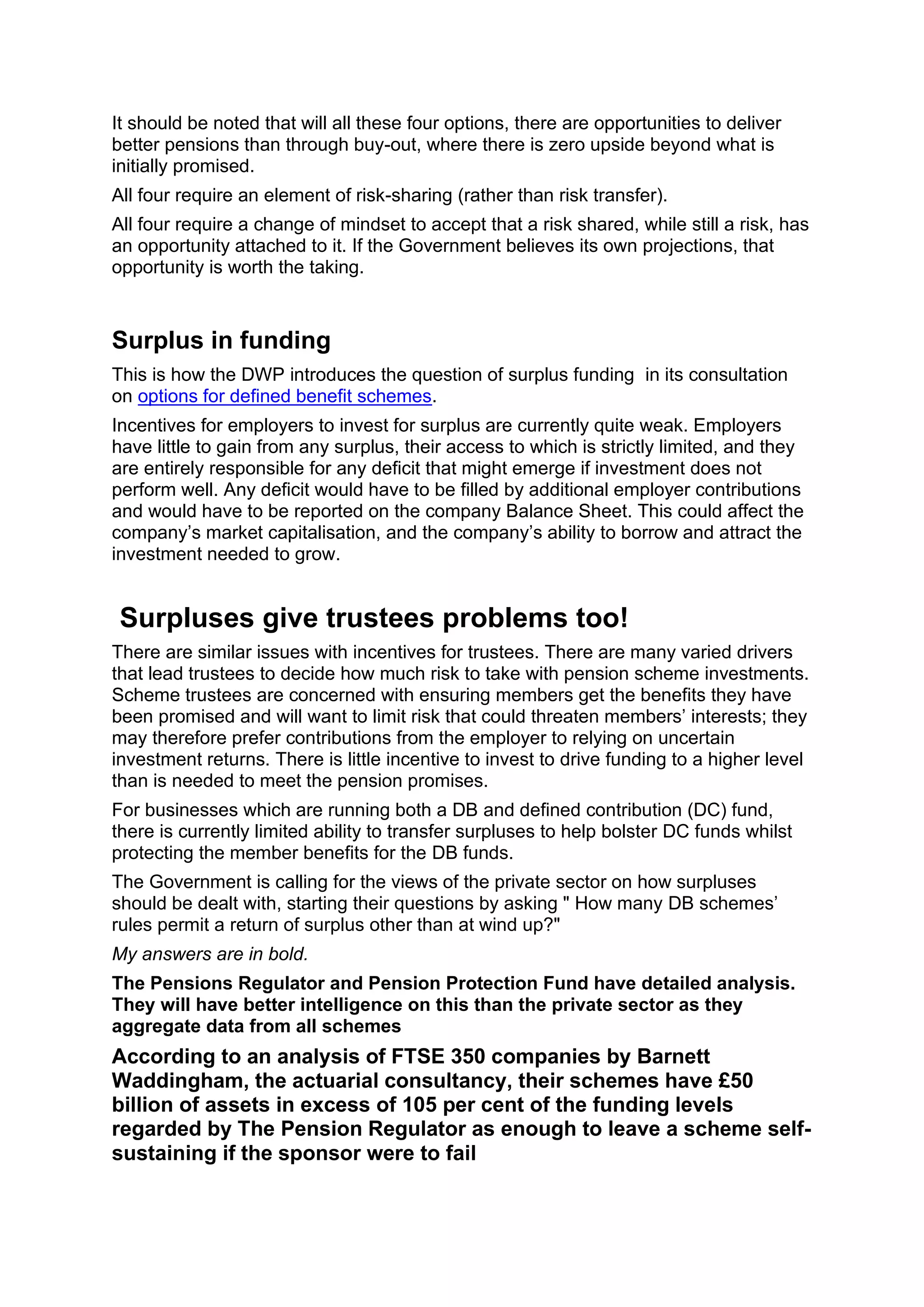 It should be noted that will all these four options, there are opportunities to deliver
better pensions than through buy-out, where there is zero upside beyond what is
initially promised.
All four require an element of risk-sharing (rather than risk transfer).
All four require a change of mindset to accept that a risk shared, while still a risk, has
an opportunity attached to it. If the Government believes its own projections, that
opportunity is worth the taking.
Surplus in funding
This is how the DWP introduces the question of surplus funding in its consultation
on options for defined benefit schemes.
Incentives for employers to invest for surplus are currently quite weak. Employers
have little to gain from any surplus, their access to which is strictly limited, and they
are entirely responsible for any deficit that might emerge if investment does not
perform well. Any deficit would have to be filled by additional employer contributions
and would have to be reported on the company Balance Sheet. This could affect the
company’s market capitalisation, and the company’s ability to borrow and attract the
investment needed to grow.
Surpluses give trustees problems too!
There are similar issues with incentives for trustees. There are many varied drivers
that lead trustees to decide how much risk to take with pension scheme investments.
Scheme trustees are concerned with ensuring members get the benefits they have
been promised and will want to limit risk that could threaten members’ interests; they
may therefore prefer contributions from the employer to relying on uncertain
investment returns. There is little incentive to invest to drive funding to a higher level
than is needed to meet the pension promises.
For businesses which are running both a DB and defined contribution (DC) fund,
there is currently limited ability to transfer surpluses to help bolster DC funds whilst
protecting the member benefits for the DB funds.
The Government is calling for the views of the private sector on how surpluses
should be dealt with, starting their questions by asking " How many DB schemes’
rules permit a return of surplus other than at wind up?"
My answers are in bold.
The Pensions Regulator and Pension Protection Fund have detailed analysis.
They will have better intelligence on this than the private sector as they
aggregate data from all schemes
According to an analysis of FTSE 350 companies by Barnett
Waddingham, the actuarial consultancy, their schemes have £50
billion of assets in excess of 105 per cent of the funding levels
regarded by The Pension Regulator as enough to leave a scheme self-
sustaining if the sponsor were to fail
 