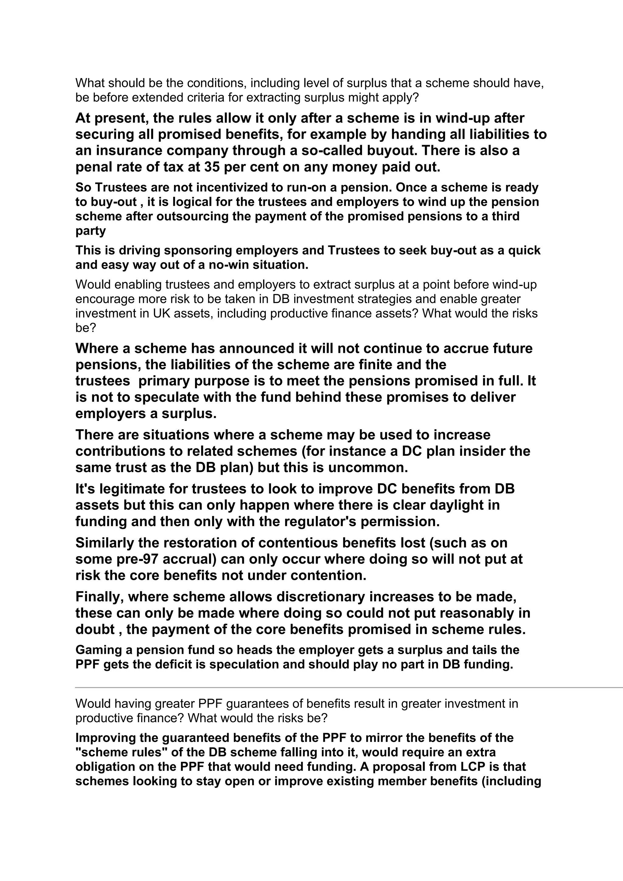 What should be the conditions, including level of surplus that a scheme should have,
be before extended criteria for extracting surplus might apply?
At present, the rules allow it only after a scheme is in wind-up after
securing all promised benefits, for example by handing all liabilities to
an insurance company through a so-called buyout. There is also a
penal rate of tax at 35 per cent on any money paid out.
So Trustees are not incentivized to run-on a pension. Once a scheme is ready
to buy-out , it is logical for the trustees and employers to wind up the pension
scheme after outsourcing the payment of the promised pensions to a third
party
This is driving sponsoring employers and Trustees to seek buy-out as a quick
and easy way out of a no-win situation.
Would enabling trustees and employers to extract surplus at a point before wind-up
encourage more risk to be taken in DB investment strategies and enable greater
investment in UK assets, including productive finance assets? What would the risks
be?
Where a scheme has announced it will not continue to accrue future
pensions, the liabilities of the scheme are finite and the
trustees primary purpose is to meet the pensions promised in full. It
is not to speculate with the fund behind these promises to deliver
employers a surplus.
There are situations where a scheme may be used to increase
contributions to related schemes (for instance a DC plan insider the
same trust as the DB plan) but this is uncommon.
It's legitimate for trustees to look to improve DC benefits from DB
assets but this can only happen where there is clear daylight in
funding and then only with the regulator's permission.
Similarly the restoration of contentious benefits lost (such as on
some pre-97 accrual) can only occur where doing so will not put at
risk the core benefits not under contention.
Finally, where scheme allows discretionary increases to be made,
these can only be made where doing so could not put reasonably in
doubt , the payment of the core benefits promised in scheme rules.
Gaming a pension fund so heads the employer gets a surplus and tails the
PPF gets the deficit is speculation and should play no part in DB funding.
Would having greater PPF guarantees of benefits result in greater investment in
productive finance? What would the risks be?
Improving the guaranteed benefits of the PPF to mirror the benefits of the
"scheme rules" of the DB scheme falling into it, would require an extra
obligation on the PPF that would need funding. A proposal from LCP is that
schemes looking to stay open or improve existing member benefits (including
 