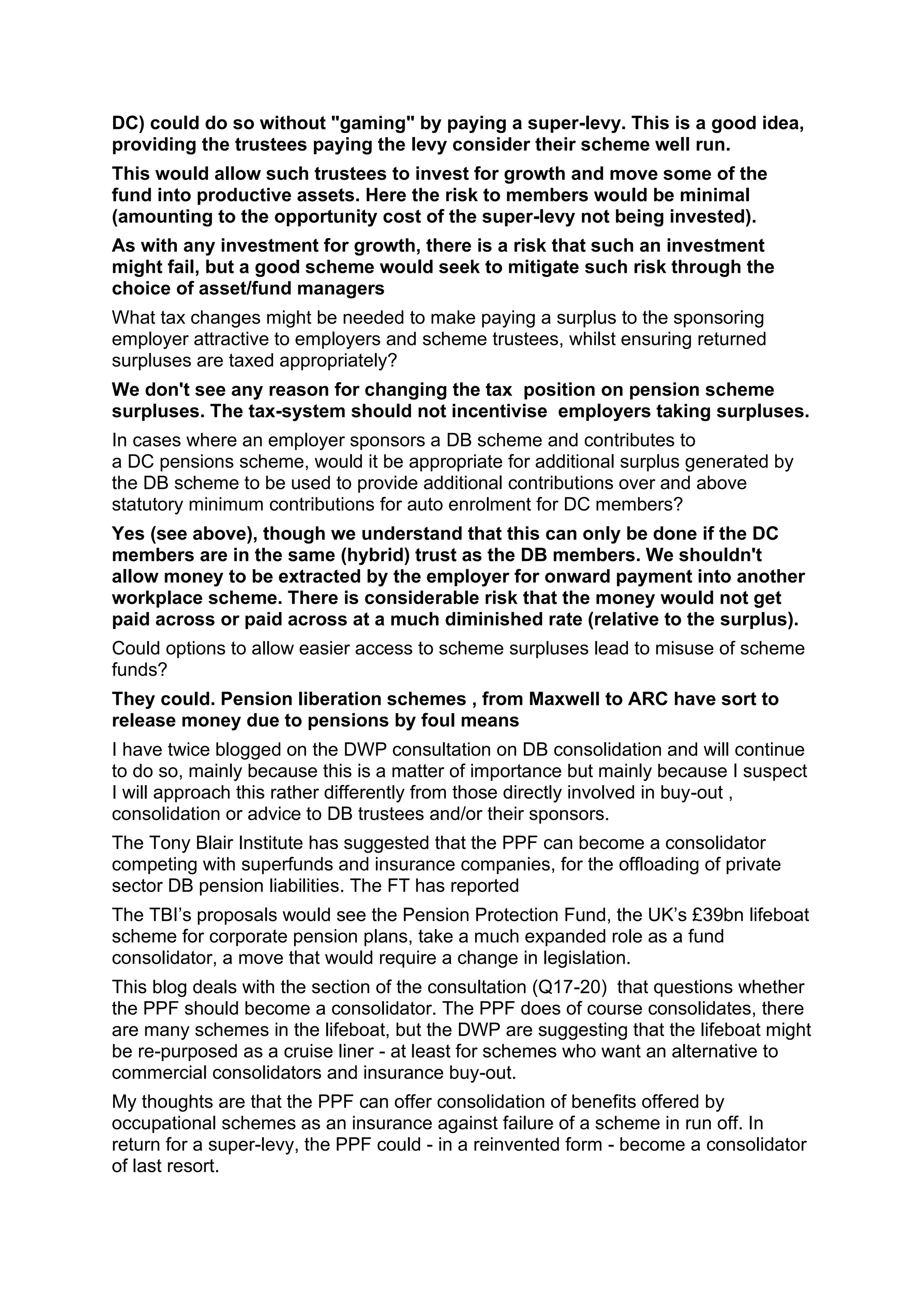 DC) could do so without "gaming" by paying a super-levy. This is a good idea,
providing the trustees paying the levy consider their scheme well run.
This would allow such trustees to invest for growth and move some of the
fund into productive assets. Here the risk to members would be minimal
(amounting to the opportunity cost of the super-levy not being invested).
As with any investment for growth, there is a risk that such an investment
might fail, but a good scheme would seek to mitigate such risk through the
choice of asset/fund managers
What tax changes might be needed to make paying a surplus to the sponsoring
employer attractive to employers and scheme trustees, whilst ensuring returned
surpluses are taxed appropriately?
We don't see any reason for changing the tax position on pension scheme
surpluses. The tax-system should not incentivise employers taking surpluses.
In cases where an employer sponsors a DB scheme and contributes to
a DC pensions scheme, would it be appropriate for additional surplus generated by
the DB scheme to be used to provide additional contributions over and above
statutory minimum contributions for auto enrolment for DC members?
Yes (see above), though we understand that this can only be done if the DC
members are in the same (hybrid) trust as the DB members. We shouldn't
allow money to be extracted by the employer for onward payment into another
workplace scheme. There is considerable risk that the money would not get
paid across or paid across at a much diminished rate (relative to the surplus).
Could options to allow easier access to scheme surpluses lead to misuse of scheme
funds?
They could. Pension liberation schemes , from Maxwell to ARC have sort to
release money due to pensions by foul means
I have twice blogged on the DWP consultation on DB consolidation and will continue
to do so, mainly because this is a matter of importance but mainly because I suspect
I will approach this rather differently from those directly involved in buy-out ,
consolidation or advice to DB trustees and/or their sponsors.
The Tony Blair Institute has suggested that the PPF can become a consolidator
competing with superfunds and insurance companies, for the offloading of private
sector DB pension liabilities. The FT has reported
The TBI’s proposals would see the Pension Protection Fund, the UK’s £39bn lifeboat
scheme for corporate pension plans, take a much expanded role as a fund
consolidator, a move that would require a change in legislation.
This blog deals with the section of the consultation (Q17-20) that questions whether
the PPF should become a consolidator. The PPF does of course consolidates, there
are many schemes in the lifeboat, but the DWP are suggesting that the lifeboat might
be re-purposed as a cruise liner - at least for schemes who want an alternative to
commercial consolidators and insurance buy-out.
My thoughts are that the PPF can offer consolidation of benefits offered by
occupational schemes as an insurance against failure of a scheme in run off. In
return for a super-levy, the PPF could - in a reinvented form - become a consolidator
of last resort.
 
