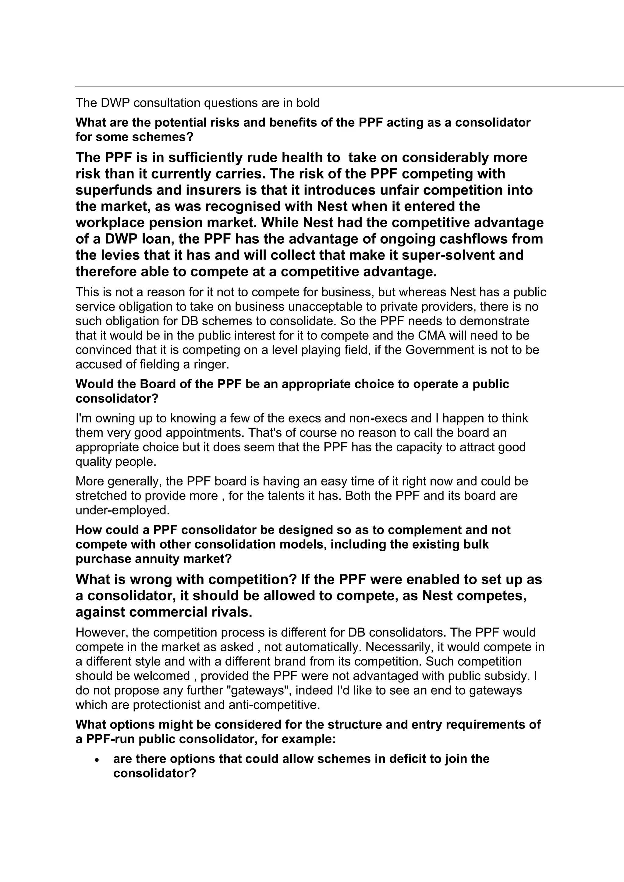 The DWP consultation questions are in bold
What are the potential risks and benefits of the PPF acting as a consolidator
for some schemes?
The PPF is in sufficiently rude health to take on considerably more
risk than it currently carries. The risk of the PPF competing with
superfunds and insurers is that it introduces unfair competition into
the market, as was recognised with Nest when it entered the
workplace pension market. While Nest had the competitive advantage
of a DWP loan, the PPF has the advantage of ongoing cashflows from
the levies that it has and will collect that make it super-solvent and
therefore able to compete at a competitive advantage.
This is not a reason for it not to compete for business, but whereas Nest has a public
service obligation to take on business unacceptable to private providers, there is no
such obligation for DB schemes to consolidate. So the PPF needs to demonstrate
that it would be in the public interest for it to compete and the CMA will need to be
convinced that it is competing on a level playing field, if the Government is not to be
accused of fielding a ringer.
Would the Board of the PPF be an appropriate choice to operate a public
consolidator?
I'm owning up to knowing a few of the execs and non-execs and I happen to think
them very good appointments. That's of course no reason to call the board an
appropriate choice but it does seem that the PPF has the capacity to attract good
quality people.
More generally, the PPF board is having an easy time of it right now and could be
stretched to provide more , for the talents it has. Both the PPF and its board are
under-employed.
How could a PPF consolidator be designed so as to complement and not
compete with other consolidation models, including the existing bulk
purchase annuity market?
What is wrong with competition? If the PPF were enabled to set up as
a consolidator, it should be allowed to compete, as Nest competes,
against commercial rivals.
However, the competition process is different for DB consolidators. The PPF would
compete in the market as asked , not automatically. Necessarily, it would compete in
a different style and with a different brand from its competition. Such competition
should be welcomed , provided the PPF were not advantaged with public subsidy. I
do not propose any further "gateways", indeed I'd like to see an end to gateways
which are protectionist and anti-competitive.
What options might be considered for the structure and entry requirements of
a PPF-run public consolidator, for example:
• are there options that could allow schemes in deficit to join the
consolidator?
 