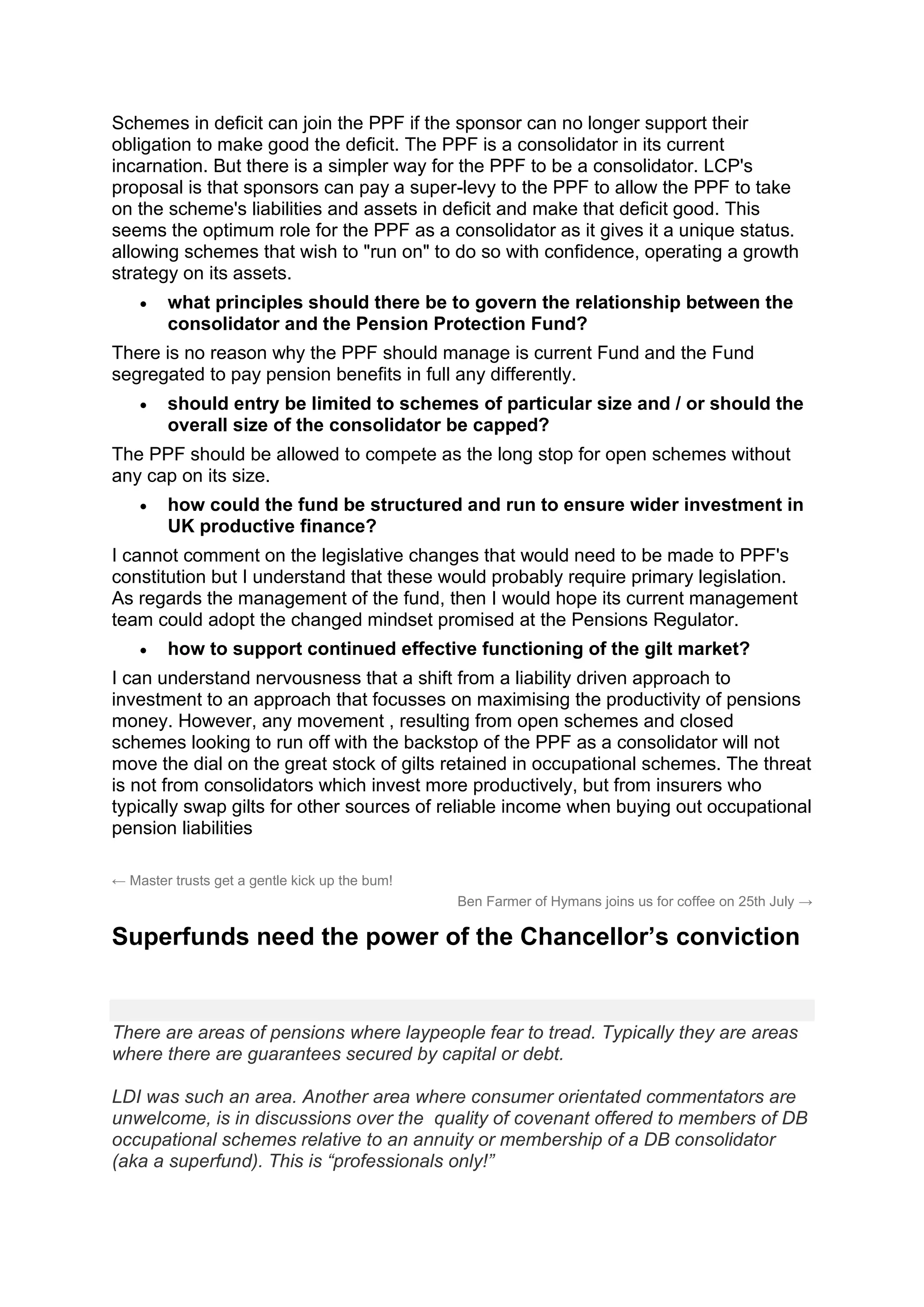 Schemes in deficit can join the PPF if the sponsor can no longer support their
obligation to make good the deficit. The PPF is a consolidator in its current
incarnation. But there is a simpler way for the PPF to be a consolidator. LCP's
proposal is that sponsors can pay a super-levy to the PPF to allow the PPF to take
on the scheme's liabilities and assets in deficit and make that deficit good. This
seems the optimum role for the PPF as a consolidator as it gives it a unique status.
allowing schemes that wish to "run on" to do so with confidence, operating a growth
strategy on its assets.
• what principles should there be to govern the relationship between the
consolidator and the Pension Protection Fund?
There is no reason why the PPF should manage is current Fund and the Fund
segregated to pay pension benefits in full any differently.
• should entry be limited to schemes of particular size and / or should the
overall size of the consolidator be capped?
The PPF should be allowed to compete as the long stop for open schemes without
any cap on its size.
• how could the fund be structured and run to ensure wider investment in
UK productive finance?
I cannot comment on the legislative changes that would need to be made to PPF's
constitution but I understand that these would probably require primary legislation.
As regards the management of the fund, then I would hope its current management
team could adopt the changed mindset promised at the Pensions Regulator.
• how to support continued effective functioning of the gilt market?
I can understand nervousness that a shift from a liability driven approach to
investment to an approach that focusses on maximising the productivity of pensions
money. However, any movement , resulting from open schemes and closed
schemes looking to run off with the backstop of the PPF as a consolidator will not
move the dial on the great stock of gilts retained in occupational schemes. The threat
is not from consolidators which invest more productively, but from insurers who
typically swap gilts for other sources of reliable income when buying out occupational
pension liabilities
← Master trusts get a gentle kick up the bum!
Ben Farmer of Hymans joins us for coffee on 25th July →
Superfunds need the power of the Chancellor’s conviction
There are areas of pensions where laypeople fear to tread. Typically they are areas
where there are guarantees secured by capital or debt.
LDI was such an area. Another area where consumer orientated commentators are
unwelcome, is in discussions over the quality of covenant offered to members of DB
occupational schemes relative to an annuity or membership of a DB consolidator
(aka a superfund). This is “professionals only!”
 
