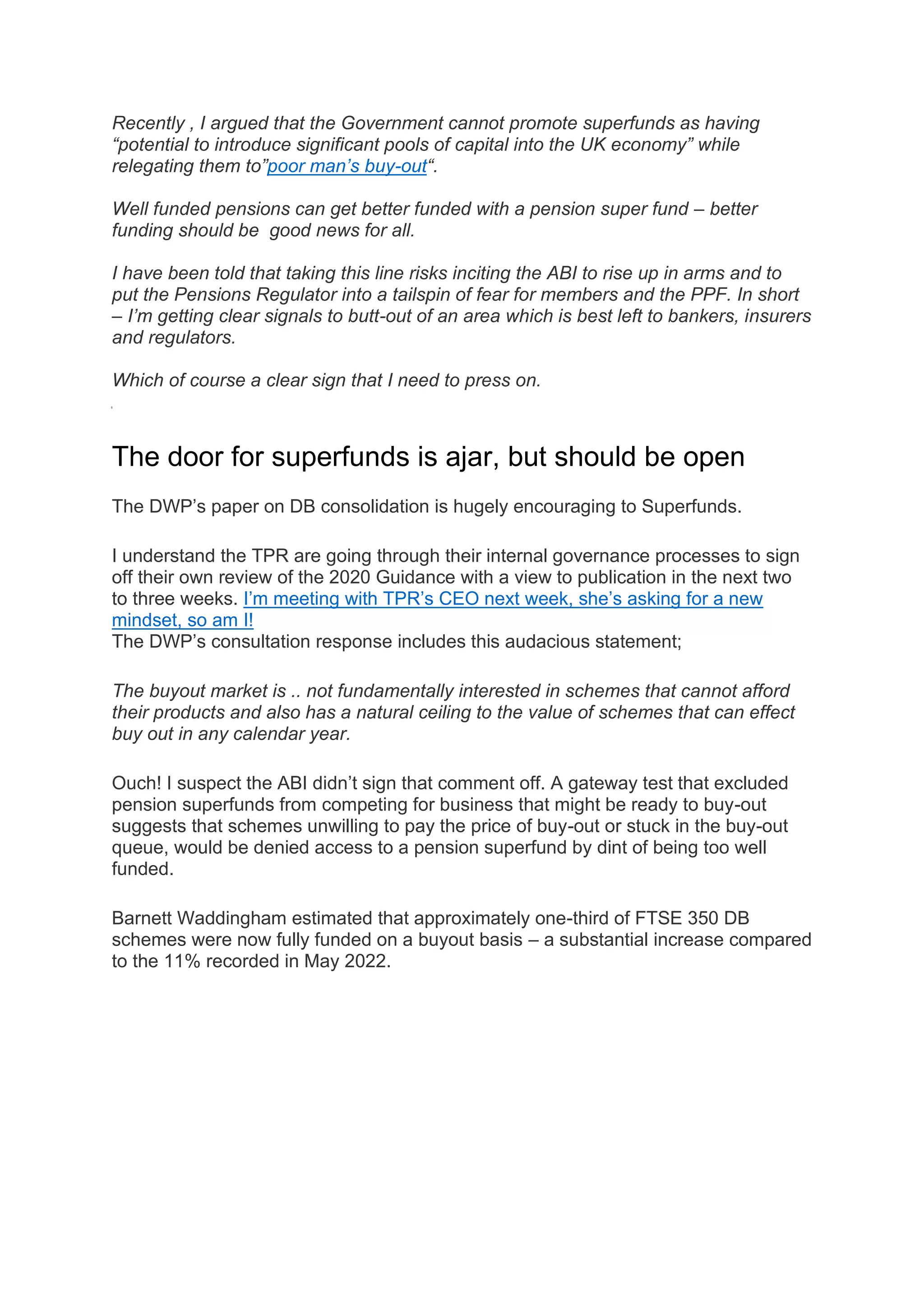 Recently , I argued that the Government cannot promote superfunds as having
“potential to introduce significant pools of capital into the UK economy” while
relegating them to”poor man’s buy-out“.
Well funded pensions can get better funded with a pension super fund – better
funding should be good news for all.
I have been told that taking this line risks inciting the ABI to rise up in arms and to
put the Pensions Regulator into a tailspin of fear for members and the PPF. In short
– I’m getting clear signals to butt-out of an area which is best left to bankers, insurers
and regulators.
Which of course a clear sign that I need to press on.
The door for superfunds is ajar, but should be open
The DWP’s paper on DB consolidation is hugely encouraging to Superfunds.
I understand the TPR are going through their internal governance processes to sign
off their own review of the 2020 Guidance with a view to publication in the next two
to three weeks. I’m meeting with TPR’s CEO next week, she’s asking for a new
mindset, so am I!
The DWP’s consultation response includes this audacious statement;
The buyout market is .. not fundamentally interested in schemes that cannot afford
their products and also has a natural ceiling to the value of schemes that can effect
buy out in any calendar year.
Ouch! I suspect the ABI didn’t sign that comment off. A gateway test that excluded
pension superfunds from competing for business that might be ready to buy-out
suggests that schemes unwilling to pay the price of buy-out or stuck in the buy-out
queue, would be denied access to a pension superfund by dint of being too well
funded.
Barnett Waddingham estimated that approximately one-third of FTSE 350 DB
schemes were now fully funded on a buyout basis – a substantial increase compared
to the 11% recorded in May 2022.
 