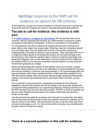 AgeWage response to the DWP call for
evidence on options for DB schemes
In this response, we give four recommendations to Government as to how they can
improve the pension prospects for those in corporate defined benefit schemes.
Too late to call for evidence -the evidence is with
you!
In its call for evidence on options for DB schemes, the Government finds some
evidence that UK corporate DB schemes are underinvested in productive assets
compared to international comparators. It asks for confirmation or contradiction.
I’m not pleased to kick off my response by berating Government, but they have
better data on this matter than anyone else. What they mean by "productive assets"
is by now fairly clear, they are assets that move the UK economy forward by
enabling British companies to become more productive. They might take the form of
a bridge that allows goods to be transported quicker and with less damage to the
environment or they might be capital to allow a fintech to build the technology that
allows Mrs Miggins to set up new cakeshops, it's for the Government to determine
the definition and it's up to pension schemes to decide whether to invest using the
Government goalposts as a target.
What's annoying about the question is that despite cries to the contrary, trustees
have been doing what they are told on the disposition of scheme assets for 20 years
and that has resulted in schemes now being invested in LDI (supercharged gilts) and
low-cost trackers which have invested primarily in listed securities weighted in line
with world stock markets. Not only has this starved private companies of productive
capital, it has meant that companies which would have listed in the UK, now list
abroad.
This is (at least to Government) the unexpected consequence of the Pension
Regulator's demand that schemes de-risk by closing to future accrual, seeking buy
out and eliminating dependency on a sponsoring employer. Keeping schemes out of
the PPF has been the main aim and it has worked. The PPF is short of business and
long on funds, bloated by levies paid to it to ensure it itself does not become a
burden on the state.
The Government has asked for prudence and it has got it in bucket-fulls. But rather
than accept what it knows full well, it asks the pensions industry for evidence, as if it
had any choice in the matter. The Government has got us into this mess and now it
is trying to encourage us out. For most schemes this is too late, they are gliding into
the lock, there is no room to reverse.
There is a second question in this call for evidence
 