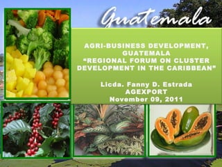 [object Object],AGRI-BUSINESS DEVELOPMENT, GUATEMALA “ REGIONAL FORUM ON CLUSTER DEVELOPMENT IN THE CARIBBEAN” Licda. Fanny D. Estrada AGEXPORT November 09, 2011 