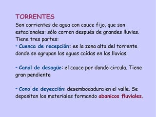 TORRENTES
Son corrientes de agua con cauce fijo, que son
estacionales: sólo corren después de grandes lluvias.
Tiene tres partes:
Cuenca de recepción: es la zona alta del torrente
donde se agrupan las aguas caídas en las lluvias.
Canal de desagüe: el cauce por donde circula. Tiene
gran pendiente
Cono de deyección: desembocadura en el valle. Se
depositan los materiales formando abanicos fluviales.
 