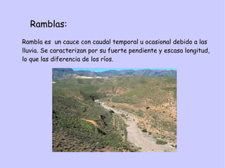 Ramblas:
Rambla es un cauce con caudal temporal u ocasional debido a las
lluvia. Se caracterizan por su fuerte pendiente y escasa longitud,
lo que las diferencia de los ríos.
 