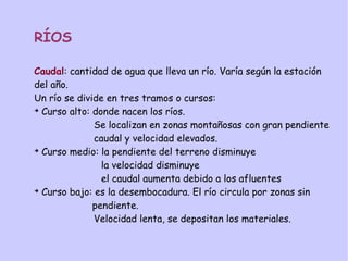 RÍOS
Caudal: cantidad de agua que lleva un río. Varía según la estación
del año.
Un río se divide en tres tramos o cursos:
➔
Curso alto: donde nacen los ríos.
Se localizan en zonas montañosas con gran pendiente
caudal y velocidad elevados.
➔
Curso medio: la pendiente del terreno disminuye
la velocidad disminuye
el caudal aumenta debido a los afluentes
➔
Curso bajo: es la desembocadura. El río circula por zonas sin
pendiente.
Velocidad lenta, se depositan los materiales.
 