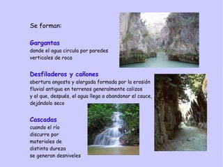 Se forman:
Gargantas
donde el agua circula por paredes
verticales de roca
Desfiladeros y cañones
abertura angosta y alargada formada por la erosión
fluvial antigua en terrenos generalmente calizos
y al que, después, el agua llega a abandonar el cauce,
dejándolo seco
Cascadas
cuando el río
discurre por
materiales de
distinta dureza
se generan desniveles
 