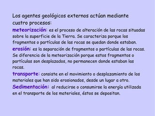 Los agentes geológicos externos actúan mediante
cuatro procesos:
meteorización: es el proceso de alteración de las rocas situadas
sobre la superficie de la Tierra. Se caracteriza porque los
fragmentos o partículas de las rocas se quedan donde estaban.
erosión: es la separación de fragmentos o partículas de las rocas.
Se diferencia de la meteorización porque estos fragmentos o
partículas son desplazados, no permanecen donde estaban las
rocas.
transporte: consiste en el movimiento o desplazamiento de los
materiales que han sido erosionados, desde un lugar a otro.
Sedimentación: al reducirse o consumirse la energía utilizada
en el transporte de los materiales, éstos se depositan.
 