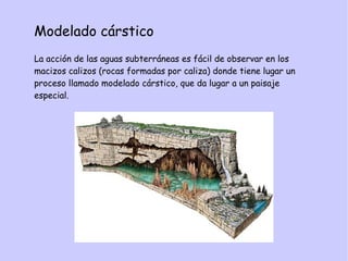 Modelado cárstico
La acción de las aguas subterráneas es fácil de observar en los
macizos calizos (rocas formadas por caliza) donde tiene lugar un
proceso llamado modelado cárstico, que da lugar a un paisaje
especial.
 