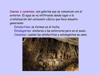Cuevas o cavernas: son galerías que se comunican con el
exterior. El agua se va infiltrando dando lugar a la
cristalización del carbonato cálcico que lleva disuelto
generando:
Estalactitas: se forman en el techo.
Estalagmitas: similares a las anteriores pero en el suelo.
Columnas: cuando las estalactitas y estalagmitas se unen.
 