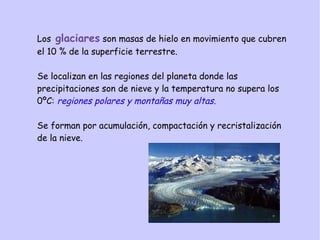 Los glaciares son masas de hielo en movimiento que cubren
el 10 % de la superficie terrestre.
Se localizan en las regiones del planeta donde las
precipitaciones son de nieve y la temperatura no supera los
0ºC: regiones polares y montañas muy altas.
Se forman por acumulación, compactación y recristalización
de la nieve.
 