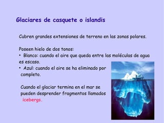Glaciares de casquete o islandis
Cubren grandes extensiones de terreno en las zonas polares.
Poseen hielo de dos tonos:
●
Blanco: cuando el aire que queda entre las moléculas de agua
es escaso.
●
Azul: cuando el aire se ha eliminado por
completo.
Cuando el glaciar termina en el mar se
pueden desprender fragmentos llamados
icebergs.
 