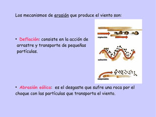 Los mecanismos de erosión que produce el viento son:
●
Deflación: consiste en la acción de
arrastre y transporte de pequeñas
partículas.
●
Abrasión eólica: es el desgaste que sufre una roca por el
choque con las partículas que transporta el viento.
 