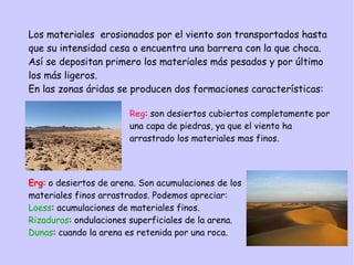 Reg: son desiertos cubiertos completamente por
una capa de piedras, ya que el viento ha
arrastrado los materiales mas finos.
Erg: o desiertos de arena. Son acumulaciones de los
materiales finos arrastrados. Podemos apreciar:
Loess: acumulaciones de materiales finos.
Rizaduras: ondulaciones superficiales de la arena.
Dunas: cuando la arena es retenida por una roca.
Los materiales erosionados por el viento son transportados hasta
que su intensidad cesa o encuentra una barrera con la que choca.
Así se depositan primero los materiales más pesados y por último
los más ligeros.
En las zonas áridas se producen dos formaciones características:
 
